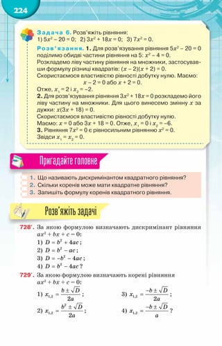 224
Задача 6. Розв’яжіть рівняння:
1) 5x2
– 20 = 0;   2) 3x2
+ 18x = 0;   3) 7x2
= 0.
Розв’язання. 1. Для розв’язування рівняння 5x2
– 20 = 0
поділимо обидві частини рівняння на 5: x2
– 4 = 0.
Розкладемо ліву частину рівняння на множники, застосував-
ши формулу різниці квадратів: (x – 2)(x + 2) = 0.
Скористаємося властивістю рівності добутку нулю. Маємо:
х – 2 = 0 або x + 2 = 0.
Отже, х1
= 2 і х2
= –2.
2. Для розв’язування рівняння 3x2
+ 18x = 0 розкладемо його
ліву частину на множники. Для цього винесемо змінну х за
дужки: х(3x + 18) = 0.
Скористаємося властивістю рівності добутку нулю.
Маємо: х = 0 або 3x + 18 = 0. Отже, х1
= 0 і х2
= –6.
3. Рівняння 7x2
= 0 є рівносильним рівнянню x2
= 0.
Звідси х1
= х2
= 0.
1.	Що називають дискримінантом квадратного рівняння?
2.	 Скільки коренів може мати квадратне рівняння?
3.	 Запишіть формулу коренів квадратного рівняння.
Пригадайтеголовне
728'.	 За якою формулою визначають дискримінант рівняння
ax2
+ bx + c = 0:
1) = +
D b ac
2
4 ;
2) = −
D b ac
2
;
3) =
− −
D b ac
2
4 ;
4) = −
D b ac
2
4 ?
729'.	 За якою формулою визначають корені рівняння
ax2
+ bx + c = 0:
1)
±
=
b D
x
a
1,2
2
;		 3)
− ±
=
b D
x
a
1,2
2
;
2)
±
=
b D
x
a
2
1,2
2
;		 4)
− ±
=
b D
x
a
1,2 ?
Розв’яжітьзадачі
 