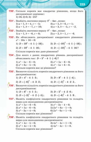 225
730'.	 Скільки коренів має квадратне рівняння, якщо його
дискримінант дорівнює:
1) 16; 2) 0; 3) –25?
731°.	 Знайдіть значення виразу −
b ac
2
4 , якщо:
1) a = 1, b = 4, c = –5;		 3) a = 5, b = 6, c = 1;	
2) a = 1, b = –7, c = 10;		 4) a = 3, b = –5, c = –2.
732°.	 Знайдіть значення виразу −
b ac
2
4 , якщо:
1) a = 1, b = –6, c = 8;		 2) a = 2, b = 1, c = –6.
733°.	 Як обчислюють дискримінант квадратного рівняння:
х2
– 10х + 16 = 0:
1) ( )
= − ⋅ ⋅ −
D 2
10 4 1 16 ;	 3) ( ) ( )
= − − ⋅ ⋅ −
D
2
10 4 1 16 ;
2) = − ⋅ ⋅
D 2
10 4 1 16 ; 		 4) ( )
= − − ⋅ ⋅
D
2
10 4 1 16 ?
Скільки коренів має дане рівняння?
734°.	 Для якого з даних квадратних рівнянь дискримінант
обчислюють так: ( )
= − ⋅ ⋅ −
D 2
5 4 1 6 ?
1) х2
– 5х – 6 = 0; 		 3) х2
+ 5х – 6 = 0;
2) х2
+ 6х – 5 = 0; 		 4) х2
– 5х + 6 = 0.
Скільки коренів має це рівняння?
735°.	 Визначте кількість коренів квадратного рівняння за його
дискримінантом:
1) = − ⋅ ⋅
D 2
4 4 1 3 ;		 3) ( )
= − ⋅ ⋅ −
D 2
8 4 1 4 ;
2) ( )
= − − ⋅ ⋅
D
2
6 4 3 3 ;		 4) ( )
= − − ⋅ ⋅
D
2
3 4 2 5 .
736°.	 Визначте кількість коренів квадратного рівняння за його
дискримінантом:
1) = − ⋅ ⋅
D 2
6 4 1 5 ;		 3) = − ⋅ ⋅
D 2
5 4 2 6 ;
2) ( ) ( )
= − − ⋅ ⋅ −
D
2
3 4 2 5 ;	 4) ( )
= − − ⋅ ⋅
D
2
6 4 1 9 .
737°.	 Назвіть коефіцієнти квадратного рівняння та складіть
вираз для знаходження дискримінанта:
1) х2
+ 5х + 6 = 0;		 4) х2
– 3х – 4 = 0;
2) х2
+ 5х – 6 = 0;		 5) 2х2
+ 6х – 1 = 0;
3) х2
– 3х + 4 = 0;		 6) 2х2
– 6х + 1 = 0.	
Скільки коренів має рівняння?
738°.	 Назвіть коефіцієнти квадратного рівняння та складіть
вираз для знаходження дискримінанта:
1) х2
+ 4х – 5 = 0;		 3) 4х2
– 4х + 1 = 0;	
2) х2
+ 4х + 5 = 0;		 4) 4х2
– 4х – 1 = 0.
Скільки коренів має рівняння?
 