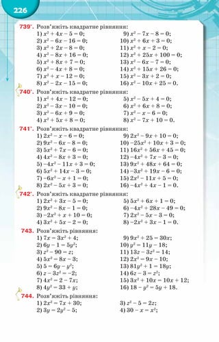 226
739°.	 Розв’яжіть квадратне рівняння:
1) х2
+ 4х – 5 = 0;		 9) х2
– 7х – 8 = 0;
2) х2
– 6х – 16 = 0;		 10) х2
+ 6х + 3 = 0;
3) х2
+ 2х – 8 = 0;		 11) х2
+ х – 2 = 0;
4) х2
– 8х + 16 = 0;		 12) х2
+ 25х + 100 = 0;
5) х2
+ 8х + 7 = 0;		 13) х2
– 6х – 7 = 0;
6) х2
– 4х + 8 = 0;		 14) х2
+ 15х + 26 = 0;
7) х2
+ х – 12 = 0;		 15) х2
– 3х + 2 = 0;
8) х2
– 2х – 15 = 0;		 16) х2
– 10х + 25 = 0.	
740°.	 Розв’яжіть квадратне рівняння:
1) х2
+ 4х – 12 = 0;		 5) х2
– 5х + 4 = 0;
2) х2
– 3х – 10 = 0;		 6) х2
+ 6х + 8 = 0;
3) х2
– 6х + 9 = 0;		 7) х2
– х – 6 = 0;
4) х2
+ 5х + 8 = 0;		 8) х2
– 7х + 10 = 0.
741°.	 Розв’яжіть квадратне рівняння:
1) 2х2
– х – 6 = 0;		 9) 2х2
– 9х + 10 = 0;
2) 9х2
– 6х – 8 = 0;		 10) –25х2
+ 10х + 3 = 0;	
3) 5х2
+ 7х – 6 = 0;		 11) 16х2
+ 56х + 45 = 0;	
4) 4х2
– 8х + 3 = 0;		 12) –4х2
+ 7х – 3 = 0;
5) –4х2
– 11х + 3 = 0;		 13) 9х2
+ 48х + 64 = 0;
6) 5х2
+ 14х – 3 = 0;		 14) –3х2
+ 19х – 6 = 0;
7) –6х2
– х + 1 = 0;		 15) 2х2
– 11х + 5 = 0;
8) 2х2
– 5х + 3 = 0;		 16) –4х2
+ 4х – 1 = 0.
742°.	 Розв’яжіть квадратне рівняння:				
1) 2х2
+ 3х – 5 = 0;		 5) 5х2
+ 6х + 1 = 0;
2) 9х2
– 8х – 1 = 0;		 6) –4х2
+ 28х – 49 = 0;
3) –2х2
+ х + 10 = 0;		 7) 2х2
– 5х – 3 = 0;
4) 3х2
+ 5х – 2 = 0;		 8) –2х2
+ 3х – 1 = 0.
743.	 Розв’яжіть рівняння:
1) 7х = 3х2
+ 4;			 9) 9х2
+ 25 = 30х;
2) 6у – 1 = 5у2
;			 10) y2
= 11y – 18;
3) z2
– 90 = z;			 11) 13z – 3z2
= 14;
4) 5х2
= 8х – 3;			 12) 2х2
= 9х – 10;
5) 5 = 6y – y2
;			 13) 81y2
+ 1 = 18y;
6) z – 3z2
= –2;			 14) 6z – 3 = z2
;
7) 4х2
= 2 – 7х;			 15) 3х2
+ 10х = 10х + 12;
8) 4y2
= 33 + y;			 16) 18 – y2
= 5y + 18.	
744.	 Розв’яжіть рівняння:
1) 2х2
= 7х + 30;		 3) z2
– 5 = 2z;
2) 3y = 2y2
– 5;			 4) 30 – х = х2
;
 