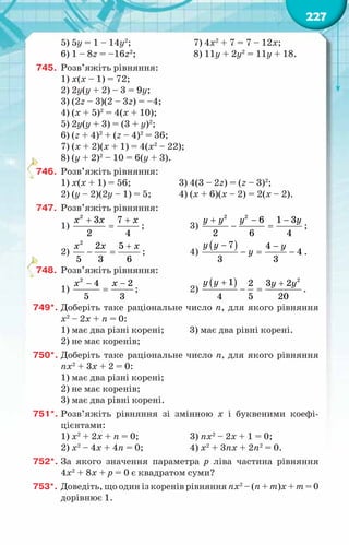 227
5) 5y = 1 – 14y2
;		 7) 4х2
+ 7 = 7 – 12х;
6) 1 – 8z = –16z2
;		 8) 11у + 2y2
= 11y + 18.
745.	 Розв’яжіть рівняння:
1) х(х – 1) = 72;
2) 2у(у + 2) – 3 = 9у;
3) (2z – 3)(2 – 3z) = –4;
4) (x + 5)2
= 4(x + 10);
5) 2y(y + 3) = (3 + y)2
;
6) (z + 4)2
+ (z – 4)2
= 36;
7) (x + 2)(x + 1) = 4(x2
– 22);
8) (y + 2)2
– 10 = 6(y + 3).
746.	 Розв’яжіть рівняння:
1) х(х + 1) = 56;	 3) 4(3 – 2z) = (z – 3)2
;
2) (y – 2)(2y – 1) = 5;	 4) (x + 6)(x – 2) = 2(x – 2).
747.	 Розв’яжіть рівняння:
1)
+ +
=
x x x
2
3 7
2 4
;	 3)
2 2
6 1 3
2 6 4
y y y y
+ − −
− =;
2)
+
− =
x x x
2
2 5
5 3 6
;	 4)
( )
7 4
4
3 3
y y y
y
− −
−= − .
748.	 Розв’яжіть рівняння:
1)
− −
=
x x
2
4 2
5 3
;	 2)
( ) 2
1 2 3 2
4 5 20
y y y y
+ +
− = .
749*.	Доберіть таке раціональне число n, для якого рівняння
х2
– 2х + n = 0:
1) має два різні корені; 3) має два рівні корені.
2) не має коренів;
750*.	Доберіть таке раціональне число n, для якого рівняння
nх2
+ 3х + 2 = 0:
1) має два різні корені;
2) не має коренів;
3) має два рівні корені.
751*.	Розв’яжіть рівняння зі змінною х і буквеними коефі­
цієнтами:
1) х2
+ 2х + n = 0;	 3) nх2
– 2х + 1 = 0;	
2) х2
– 4х + 4n = 0;	 4) х2
+ 3nх + 2n2
= 0.
752*.	За якого значення параметра р ліва частина рівняння
4х2
+ 8х + р = 0 є квадратом суми?
753*.	Доведіть, що один із коренів рівняння nх2
– (n + m)х + m = 0
дорівнює 1.
 