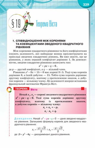229
ТеоремаВієта
§19
1.	Співвідношення між коренями
та коефіцієнтами зведеного квадратного
рівняння
Між коренями квадратного рівняння та його коефіцієнтами
існують залежності, які найкраще можна проілюструвати на
прикладі зведених квадратних рівнянь. Ви вже знаєте, що це
рівняння, у яких перший коефіцієнт дорівнює 1. За домовле-
ністю, зведене квадратне рівняння записують так:
+ + =
x px q
2
0 ,
де p — другий коефіцієнт, а q — вільний член.
Рівняння x2
− 8x + 15 = 0 має корені 3 і 5. Тоді сума коренів
дорівнює 8, а їхній добуток — 15. Тобто сума коренів дорівнює
другому коефіцієнту, взятому з протилежним знаком, а добу-
ток коренів — вільному члену. Ці залежності вперше встановив
французький математик Франсуа Вієт.
Вієта
Нехай х1
, х2
— корені зведеного квадратного рівняння
+ + =
2
0
x px q . Тоді сума коренів дорівнює другому
коефіцієнту, взятому із протилежним знаком,
а добуток коренів — вільному члену:
1 2
1 2
,
.
x x p
x x q
+ =
−
⋅ =
Д о в е д е н н я. Нехай   — дане зведене квадрат-
не рівняння. Запишемо формулу коренів для зведеного ква-
дратного рівняння:
1
2
− +
=
p D
x і 2
2
− −
=
p D
x ,
де 2
4
= −
D p q — дискримінант даного рівняння.
Теорема
 