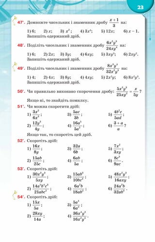 23
47°.	 Домножте чисельник і знаменник дробу
1
3
x +
на:
1) 6;	 2) x;	 3) 2
x ;	 4) 3x3
;	 5) 12x;	 6) x – 1.
Запишіть одержаний дріб.
48°.	 Поділіть чисельник і знаменник дробу
2 3
4
6
24
x y
xy
на:
1) 6;	 2) 2x;	 3) 3y;	 4) 6xy;	 5) 3xy3
;	 6) 2xy2
.
Запишіть одержаний дріб.
49°.	 Поділіть чисельник і знаменник дробу
3 4
2 3
8
32
x y
x y
на:
1) 4;	 2) 4x;	 3) 8y;	 4) 4xy;	 5) 2x2
y;	 6) 8x2
y3
.
Запишіть одержаний дріб.
50°.	 Чи правильно виконано скорочення дробу:
2 3
2
5
25 5
x y x
xy y
= ?
Якщо ні, то знайдіть помилку.
51°.	 Чи можна скоротити дріб:
1)
2
3
3
6
x
x
;	 3)
5
3
ac
b
;	 5)
2
4
5
b c
ad
;
2)
3
12
4
y
y
;	 4)
5
2
16
5
a
a
;	 6)
3 a
a
+
?
Якщо так, то скоротіть цей дріб.
52°.	 Скоротіть дріб:
1)
16
8
x
y
;	 3)
32
6
a
b
с
;	 5)
2
7
3
x
xy
;
2)
15
25
ab
c
;	 4)
6
5
ab
a
;	 6)
3
8
9
c
ac
.
53°.	 Скоротіть дріб:
1)
3 3
30
5
x y
xy
;	 3)
3
2
15
10
ab
bc
;	 5)
2 3
48
16
x y
axy
;
2)
5 4 3
2
14
21
a b c
abc
;	 4)
2
2
6
18
a b
ab
;	 6)
3
3
24
32
a b
ab
.
54°.	 Скоротіть дріб:
1)
15
5
x
a
;	 3)
4
2
5
6
a
a
;
2)
28
14
xy
a
;	 4)
4 2
2 4
36
16
x y
x y
.
 