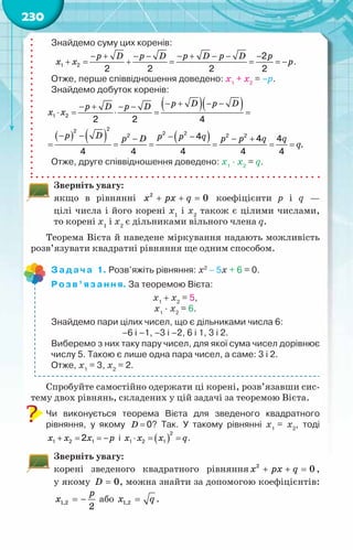 230
Знайдемо суму цих коренів:
1 2
2
2 2 2 2
− + − − − + − − −
+ = + = = =
−
p D p D p D p D p
x x p.
Отже, перше співвідношення доведено: x1
+ x2
= –p.
Знайдемо добуток коренів:
( )( )
( ) ( ) ( )
1 2
2
2 2 2
2 2 2
2 2 4
4 4 4
4 4 4 4 4
− + − −
− + − −
⋅
= ⋅ = =
− − − −
− − +
= = = = = =
p D p D
p D p D
x x
p D p p q
p D p p q q
q.
Отже, друге співвідношення доведено: x1
· x2
= q.
Зверніть увагу:
якщо в рівнянні + + =
x px q
2
0 коефіцієнти p i q —
цілі числа і його корені х1
і x2
також є цілими числами,
то корені х1
і х2
є дільниками вільного члена q.
Теорема Вієта й наведене міркування надають можливість
розв’язувати квадратні рівняння ще одним способом.
Задача 1. Розв’яжіть рівняння: х2
− 5х + 6 = 0.
Розв’язання. За теоремою Вієта:
х1
+ х2
= 5,
х1
· х2
= 6.
Знайдемо пари цілих чисел, що є дільниками числа 6:
–6 і –1, –3 і –2, 6 і 1, 3 і 2.
Виберемо з них таку пару чисел, для якої сума чисел дорівнює
числу 5. Такою є лише одна пара чисел, а саме: 3 і 2.
Отже, х1
= 3, х2
= 2.
	
Спробуйте самостійно одержати ці корені, розв’язавши сис-
тему двох рівнянь, складених у цій задачі за теоремою Вієта.
Чи виконується теорема Вієта для зведеного квадратного	
рівняння, у якому 0
=
D ? Так. У  такому рівнянні х1
= х2
, тоді
1 2 1
2
+ = =
−
x x x p і ( )
2
1 2 1
⋅ = =
x x x q.
Зверніть увагу:
корені зведеного квадратного рівняння 2
0
x px q
+ + =,
у якому 0
D = , можна знайти за допомогою коефіцієнтів:
1,2
2
p
x = − або 1,2
x q
= .
 