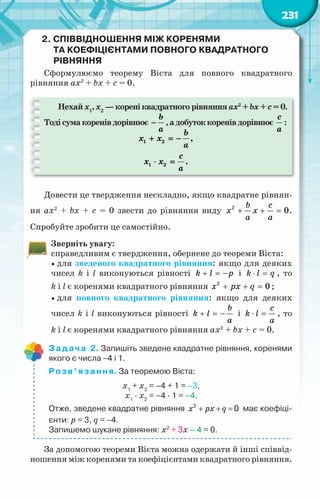 231
2. Співвідношення між коренями
та коефіцієнтами повного квадратного
рівняння
Сформулюємо теорему Вієта для повного квадратного
рівняння ax2
+ bx + c = 0.
Нехай х1
, х2
— корені квадратного рівняння ax2
+ bx + c = 0.
Тодісумакоренівдорівнює
b
a
− ,адобутоккоренівдорівнює
c
a
:
1 2
1 2
,
.
b
x x
a
c
x x
a
+ =
−
⋅ =
Довести це твердження нескладно, якщо квадратне рівнян-
ня ax2
+ bx + c = 0 звести до рівняння виду + + =
b c
x x
a a
2
0.
Спробуйте зробити це самостійно.
Зверніть увагу:
справедливим є твердження, обернене до теореми Вієта:
 для зведеного квадратного рівняння: якщо для деяких
чисел k i l виконуються рівності k l p
+ =
− і k l q
⋅ = , то
k i l є коренями квадратного рівняння 2
0
x px q
+ + =;
 для повного квадратного рівняння: якщо для деяких
чисел k i l виконуються рівності
b
k l
a
+ =
− і
c
k l
a
⋅ = , то
k i l є коренями квадратного рівняння ax2
+ bx + c = 0.
Задача 2. Запишіть зведене квадратне рівняння, коренями
якого є числа −4 і 1.
Розв’язання. За теоремою Вієта:
x1
+ x2
= –4 + 1 = –3,
x1
· x2
= –4 · 1 = –4.
Отже, зведене квадратне рівняння 2
0
+ + =
x px q має коефіці-
єнти: p = 3, q = −4.
Запишемо шукане рівняння: x2
+ 3x – 4 = 0.
За допомогою теореми Вієта можна одержати й інші співвід-
ношення між коренями та коефіцієнтами квадратного рівняння.
 