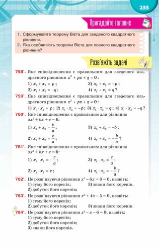 233
1.	Сформулюйте теорему Вієта для зведеного квадратного
рівняння.
2.	Яка особливість теореми Вієта для повного квадратного
рівняння?
Пригадайтеголовне
758'.	 Яке співвідношення є правильним для зведеного ква-
дратного рівняння + + =
x px q
2
0 :
1) + =
x x p
1 2 ;			 3) + =
−
x x p
1 2 ;
2) + =
−
x x q
1 2 ; 		 4) + =
x x q
1 2 ?
759'.	 Яке співвідношення є правильним для зведеного ква-
дратного рівняння + + =
x px q
2
0 :
1) ⋅ =
x x p
1 2 ; 2) ⋅ =
−
x x p
1 2 ; 3) ⋅ =
x x q
1 2 ; 4) ⋅ =
−
x x q
1 2 ?
760'.	 Яке співвідношення є правильним для рівняння
ax2
+ bx + c = 0:
1) + =
b
x x
a
1 2 ;			 3) + =
−
x x b
1 2 ;
2) + =
c
x x
a
1 2 ; 		 4) + =
−
b
x x
a
1 2 ?
761'.	 Яке співвідношення є правильним для рівняння
ax2
+ bx + c = 0:
1) ⋅ =
−
c
x x
a
1 2 ;			 3) ⋅ =
c
x x
a
1 2 ;
2) ⋅ =
x x c
1 2 ;			 4) ⋅ =
−
b
x x
a
1 2 ?
762°.	 Не розв’язуючи рівняння х2
− 6х + 8 = 0, назвіть:
1) суму його коренів;		 3) знаки його коренів.
2) добуток його коренів;
763°.	 Не розв’язуючи рівняння х2
+ 4х − 5 = 0, назвіть:
1) суму його коренів;
2) добуток його коренів;	 3) знаки його коренів.
764°.	 Не розв’язуючи рівняння х2
− х − 6 = 0, назвіть:
1) суму його коренів;
2) добуток його коренів;
3) знаки його коренів.
Розв’яжітьзадачі
 