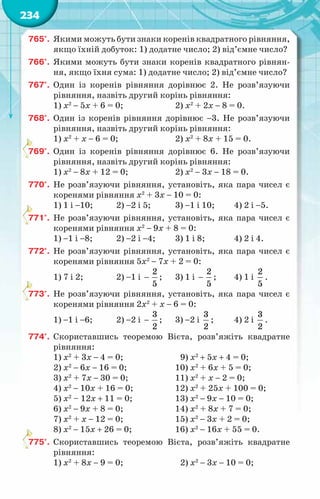 234
765°.	 Якими можуть бути знаки коренів квадратного рівняння,
якщо їхній добуток: 1) додатне число; 2) від’ємне число?
766°.	 Якими можуть бути знаки коренів квадратного рівнян-
ня, якщо їхня сума: 1) додатне число; 2) від’ємне число?
767°.	 Один із коренів рівняння дорівнює 2. Не розв’язуючи
рівняння, назвіть другий корінь рівняння:
1) х2
− 5х + 6 = 0;		 2) х2
+ 2х − 8 = 0.
768°.	 Один із коренів рівняння дорівнює −3. Не розв’язуючи
рівняння, назвіть другий корінь рівняння:
1) х2
+ х − 6 = 0;		 2) х2
+ 8х + 15 = 0.
769°.	 Один із коренів рівняння дорівнює 6. Не розв’язуючи
рівняння, назвіть другий корінь рівняння:
1) х2
− 8х + 12 = 0;		 2) х2
− 3х − 18 = 0.
770°.	 Не розв’язуючи рівняння, установіть, яка пара чисел є
коренями рівняння х2
+ 3х − 10 = 0:
1) 1 і −10;	 2) −2 і 5;	 3) −1 і 10;	 4) 2 і −5.
771°.	 Не розв’язуючи рівняння, установіть, яка пара чисел є
коренями рівняння х2
− 9х + 8 = 0:
1) −1 і −8;	 2) −2 і −4;	 3) 1 і 8;	 4) 2 і 4.
772°.	 Не розв’язуючи рівняння, установіть, яка пара чисел є
коренями рівняння 5х2
− 7х + 2 = 0:
1) 7 і 2; 	 2) −1 і −
2
5
;	 3) 1 і −
2
5
;	 4) 1 і
2
5
.
773°.	 Не розв’язуючи рівняння, установіть, яка пара чисел є
коренями рівняння 2х2
+ х − 6 = 0:
1) −1 і −6;	 2) −2 і −
3
2
;	 3) −2 і
3
2
;	 4) 2 і
3
2
.
774°.	 Скориставшись теоремою Вієта, розв’яжіть квадратне
рівняння:
1) х2
+ 3х − 4 = 0;		 9) х2
+ 5х + 4 = 0;
2) х2
− 6х − 16 = 0;		 10) х2
+ 6х + 5 = 0;
3) х2
+ 7х − 30 = 0;		 11) х2
+ х − 2 = 0;
4) х2
− 10х + 16 = 0;		 12) х2
+ 25х + 100 = 0;
5) х2
– 12х + 11 = 0;		 13) х2
− 9х − 10 = 0;
6) х2
− 9х + 8 = 0;		 14) х2
+ 8х + 7 = 0;
7) х2
+ х − 12 = 0;		 15) х2
− 3х + 2 = 0;
8) х2
− 15х + 26 = 0;		 16) х2
− 16х + 55 = 0.
775°.	 Скориставшись теоремою Вієта, розв’яжіть квадратне
рівняння:
1) х2
+ 8х − 9 = 0;		 2) х2
− 3х − 10 = 0;
 