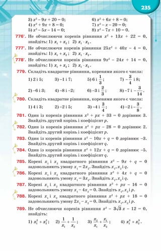 235
3) х2
− 9х + 20 = 0;		 6) х2
+ 6х + 8 = 0;
4) х2
+ 9х + 8 = 0;		 7) х2
− х − 20 = 0;
5) х2
− 5х − 14 = 0;		 8) х2
− 7х + 10 = 0.
776°.	 Не обчислюючи коренів рівняння x2
+ 13x + 22 = 0,
знайдіть: 1) +
x x
1 2 ; 2) ⋅
x x
1 2 .
777°.	 Не обчислюючи коренів рівняння 25x2
+ 40x − 4 = 0,
знайдіть: 1) +
x x
1 2 ; 2) ⋅
x x
1 2 .
778°.	 Не обчислюючи коренів рівняння 9x2
− 24x + 14 = 0,
знайдіть: 1) +
x x
1 2 ; 2) ⋅
x x
1 2 .
779.	 Складіть квадратне рівняння, коренями якого є числа:
1) 2 і 5;	 3) −1 і 7;	 5) 6 і
1
3
;	 7) −
3
4
і 8;
2) −6 і 3;	 4) −8 і −2;	 6) −3 і
2
3
;	 8) −7 і −
3
14
.
780.	 Складіть квадратне рівняння, коренями якого є числа:
1) 4 і 3;	 2) −2 і 5;	 3) −4 і
3
4
;	 4) −2 і −
3
8
.
781.	 Один із коренів рівняння х2
+ pх + 33 = 0 дорівнює 3.
Знайдіть другий корінь і коефіцієнт p.
782.	 Один із коренів рівняння х2
+ pх − 28 = 0 дорівнює 2.
Знайдіть другий корінь і коефіцієнт p.
783.	 Один із коренів рівняння х2
– 10х + q = 0 дорівнює −3.
Знайдіть другий корінь і коефіцієнт q.
784.	 Один із коренів рівняння х2
+ 12х + q = 0 дорівнює −5.
Знайдіть другий корінь і коефіцієнт q.
785.	 Корені х1
і х2
квадратного рівняння x2
− 9x + q = 0
задовольняють умову х1 
= 2х2
. Знайдіть х1
,х2
і q.
786.	 Корені х1
і х2
квадратного рівняння x2
+ 4x + q = 0
задовольняють умову х1 
= 3х2
. Знайдіть х1
,х2
і q.
787.	 Корені х1
і х2
квадратного рівняння x2
+ px − 16 = 0
задовольняють умову х1 
– 4х2 
= 0. Знайдіть х1
,х2
і p.
788.	 Корені х1
і х2
квадратного рівняння x2
+ px + 18 = 0
задовольняють умову 2х1 
– х2 
= 0. Знайдіть х1
,х2
і p.
789.	 Не обчислюючи коренів рівняння x2
− 3 3 x − 12 = 0,
знайдіть:
1) +
x x
2 2
1 2 ;	 2)
1 2
1 1
x x
+ ;	 3) +
x x
x x
2 1
1 2
;	 4) +
3 3
1 2
x x .
 