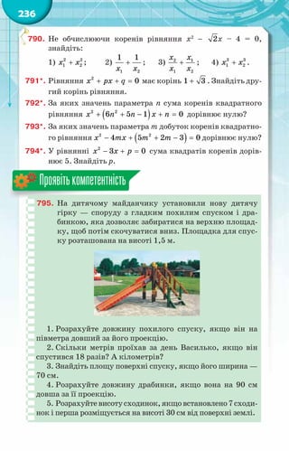 236
790.	 Не обчислюючи коренів рівняння x2
− 2x – 4 = 0,
знайдіть:
1) +
x x
2 2
1 2 ;	 2) +
x x
1 2
1 1
;	 3) +
x x
x x
2 1
1 2
;	 4) +
x x
3 3
1 2 .
791*.	Рівняння 2
0
x px q
+ + =має корінь 1 3
+ . Знайдіть дру-
гий корінь рівняння.
792*.	За яких значень параметра n сума коренів квадратного
рівняння ( )
+ + − + =
x n n x n
2 2
6 5 1 0 дорівнює нулю?
793*.	За яких значень параметра m добуток коренів квадратно-
го рівняння ( )
− + + − =
x mx m m
2 2
4 5 2 3 0 дорівнює нулю?
794*.	У рівнянні − + =
x x p
2
3 0 сума квадратів коренів дорів-
нює 5. Знайдіть р.
795.	 На  дитячому майданчику установили нову дитячу
гірку — споруду з гладким похилим спуском і дра-
бинкою, яка дозволяє забиратися на верхню площад-
ку, щоб потім скочуватися вниз. Площадка для спус-
ку розташована на висоті 1,5 м.
1. Розрахуйте довжину похилого спуску, якщо він на
півметра довший за його проекцію.
2. Скільки метрів проїхав за день Василько, якщо він
спустився 18 разів? А кілометрів?
3. Знайдіть площу поверхні спуску, якщо його ширина —
70 см.
4. Розрахуйте довжину драбинки, якщо вона на 90 см
довша за її проекцію.
5. Розрахуйтевисотусходинок,якщовстановлено7сходи-
нок і перша розміщується на висоті 30 см від поверхні землі.
Проявітькомпетентність
 