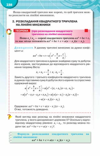 238
Якщо квадратний тричлен має корені, то цей тричлен мож-
на розкласти на лінійні множники.
2.	Розкладання квадратного тричлена
на лінійні множники
(про розкладання квадратного
тричлена на лінійні множники)
Якщо х1
і х2
— корені квадратного тричлена ax2
+ bx + c,
то має місце тотожність ax2
+ bx + c = а(х – х1
)(х – х2
).
Д о в е д е н н я. У даному тричлені винесемо за дужки коефі-
цієнт а:
 
+ +
= + +
 
 
2 2 b c
ax bx c a x x
a a
.
Для квадратного тричлена в дужках знайдемо суму та добуток
його коренів, застосувавши до відповідного квадратного рів-
няння теорему Вієта:
+ =
−
1 2
b
x x
a
і ⋅ =
1 2
c
x x
a
.
Замість другого і третього коефіцієнтів квадратного тричлена
в дужках підставимо суму й добуток його коренів та спростимо
одержаний вираз:
( )
( )
( ) ( )
( )
( )( )
 
+ + = − + + ⋅ =
 
 
= − − + = − − − =
= − −
2 2
1 2 1 2
2
1 2 1 2 1 2 1
1 2
( )
.
b c
a x x a x x x x x x
a a
a x x x x x x x a x x x x x x
a x x x x
Одержали: ax2
+ bx + c = а(х – х1
)(х – х2
).
Отже, тотожність доведено.
Який вигляд має розклад на лінійні множники квадратного
тричлена, у якого дискримінант дорівнює 0? Оскільки у відпо-
відному квадратному рівнянні =
1 2
x x , то розклад можна по-
дати так: ax2
+ bx + c = а(х – х1
)2
.
Формула розкладання квадратного тричлена на
лінійні множники:
ax2
+ bx + c = а(х – х1
)(х – х2
).
Теорема
 