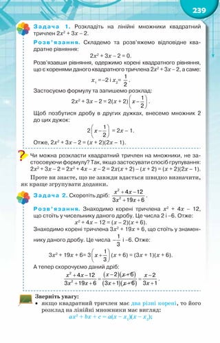 239
Задача 1. Розкладіть на лінійні множники квадратний	
тричлен 2x2
+ 3x − 2.
Розв’язання. Складемо та розв’яжемо відповідне ква-
дратне рівняння:
2x2
+ 3x − 2 = 0.
Розв’язавши рівняння, одержимо корені квадратного рівняння,
що є коренями даного квадратного тричлена 2x2
+ 3x − 2, а саме:
х1
=−2 і х2
=
1
2
.
Застосуємо формулу та запишемо розклад:
2x2
+ 3x − 2 = 2(х + 2)
 
−
 
 
1
2
x .
Щоб позбутися дробу в других дужках, внесемо множник 2	
до цих дужок:
2
 
−
 
 
1
2
x = 2х – 1.
Отже, 2x2
+ 3x − 2 = (х + 2)(2х – 1).
Чи можна розкласти квадратний тричлен на множники, не за-
стосовуючи формулу? Так, якщо застосувати спосіб групування:
2x2
+ 3x − 2 = 2x2
+ 4x − x − 2 = 2x(x + 2) − (x + 2) = (x + 2)(2x – 1).
Проте ви знаєте, що не завжди вдається швидко визначити,
як краще згрупувати доданки.
Задача 2. Скоротіть дріб:
+ −
+ +
2
2
4 12
3 19 6
x x
x x
.
Розв’язання. Знаходимо корені тричлена x2
+ 4x − 12,	
що стоїть у чисельнику даного дробу. Це числа 2 і −6. Отже:
x2
+ 4x – 12 = (х – 2)(х + 6).
Знаходимо корені тричлена 3x2
+ 19x + 6, що стоїть у знамен-
нику даного дробу. Це числа −
1
3
і −6. Отже:
3x2
+ 19x + 6= 3
 
+
 
 
1
3
x (х + 6) = (3х + 1)(х + 6).
А тепер скорочуємо даний дріб:
( )( )
( )( )
− +
+ − −
= =
+ + +
+ +
2
2
2 6
4 12 2
3 1 6 3 1
3 19 6
x x
x x x
x x x
x x
.
Зверніть увагу:
•	 якщо квадратний тричлен має два різні корені, то його
розклад на лінійні множники має вигляд:
ax2
+ bx + c = а(х – х1
)(х – х2
);
 
