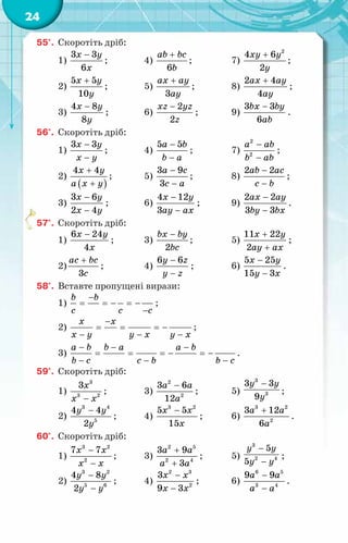 24
55°.	 Скоротіть дріб:
1)
3 3
6
x y
x
−
;	 4)
6
ab bc
b
+
;	 7)
2
4 6
2
xy y
y
+
;
2)
5 5
10
x y
y
+
;	 5)
3
ax ay
ay
+
;	 8)
2 4
4
ax ay
ay
+
;
3)
4 8
8
x y
y
−
;	 6)
2
2
xz yz
z
−
;	 9)
3 3
6
bx by
ab
−
.
56°.	 Скоротіть дріб:
1)
3 3
x y
x y
−
−
;	 4)
5 5
a b
b a
−
−
;	 7)
2
2
a ab
b ab
−
−
;
2)
( )
4 4
x y
a x y
+
+
;	 5)
3 9
3
a c
c a
−
−
;	 8)
2 2
ab ac
c b
−
−
;
3)
3 6
2 4
x y
x y
−
−
;	 6)
4 12
3
x y
ay ax
−
−
;	 9)
2 2
3 3
ax ay
by bx
−
−
.
57°.	 Скоротіть дріб:
1)
6 24
4
x y
x
−
;	 3)
2
bx by
bc
−
;	 5)
11 22
2
x y
ay ax
+
+
;
2)
3
ac bc
c
+
;	 4)
6 6
y z
y z
−
−
;	 6)
5 25
15 3
x y
y x
−
−
.
58°.	 Вставте пропущені вирази:
1)
b b
c c c
−
= =
− =
−
−
;
2)
x x
x y y x y x
−
= = = −
− − −
;
3)
a b b a a b
b c c b b c
− − −
= = =
− =
−
− − −
.
59°.	 Скоротіть дріб:
1)
3
3 2
3x
x x
−
;	 3)
2
2
3 6
12
a a
a
−
;	 5)
3
3
3 3
9
y y
y
−
;
2)
3 4
5
4 4
2
y y
y
−
;	 4)
3 2
5 5
15
x x
x
−
;	 6)
3 2
2
3 12
6
a a
a
+
.
60°.	 Скоротіть дріб:
1)
3 2
2
7 7
x x
x x
−
−
;	 3)
2 5
2 4
3 9
3
a a
a a
+
+
;	 5)
3
2 4
5
5
y y
y y
−
−
;
2)
3 2
5 6
4 8
2
y y
y y
−
−
;	 4)
2 3
2
3
9 3
x x
x x
−
−
;	 6)
6 5
3 4
9 9
a a
a a
−
−
.
 