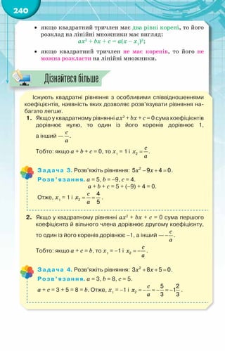 240
•	 якщо квадратний тричлен має два рівні корені, то його
розклад на лінійні множники має вигляд:
ax2
+ bx + c = а(х – х1
)2
;
•	 якщо квадратний тричлен не має коренів, то його не
можна розкласти на лінійні множники.
Існують квадратні рівняння з особливими співвідношеннями
коефіцієнтів, наявність яких дозволяє розв’язувати рівняння на-
багато легше.
1.	 Якщо у квадратному рівнянні ax2
+ bx + c = 0 сума коефіцієнтів
дорівнює нулю, то один із його коренів дорівнює 1,	
а інший —
c
a
.
	 Тобто: якщо a + b + c = 0, то х1
= 1 і =
2
c
x
a
.
Задача 3. Розв’яжіть рівняння: − + =
2
5 9 4 0
x x .
Розв’язання. a = 5, b = −9, c = 4.
			 a + b + c = 5 + (−9) + 4 = 0.
Отже, х1
= 1 і = =
2
4
5
c
x
a
.
2.	 Якщо у квадратному рівнянні ax2
+ bx + c = 0 сума першого
коефіцієнта й вільного члена дорівнює другому коефіцієнту,
то один із його коренів дорівнює −1, а інший — −
c
a
.
	 Тобто: якщо a + с = b, то х1
= −1 і = −
2
c
x
a
.
Задача 4. Розв’яжіть рівняння: + + =
2
3 8 5 0
x x .
Розв’язання. a = 3, b = 8, c = 5.
a + c = 3 + 5 = 8 = b. Отже, х1
= −1 і =
− =
− =
−
2
5 2
1
3 3
c
x
a
.
Дізнайтесябільше
 