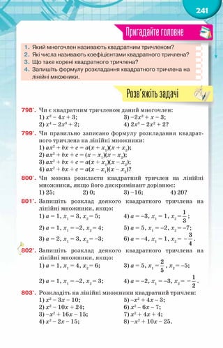 241
1.	Який многочлен називають квадратним тричленом?
2.	Які числа називають коефіцієнтами квадратного тричлена?
3.	Що таке корені квадратного тричлена?
4.	Запишіть формулу розкладання квадратного тричлена на
лінійні множники.
Пригадайтеголовне
798'.	 Чи є квадратним тричленом даний многочлен:
1) х2
– 4х + 3;			 3) –2х2
+ х – 3;
2) х4
– 2х3
+ 2;			 4) 2х3
– 2х2
+ 2?
799'.	 Чи правильно записано формулу розкладання квадрат-
ного тричлена на лінійні множники:
1) ax2
+ bx + c = а(х + х1
)(х + х2
);
2) ax2
+ bx + c = (х – х1
)(х – х2
);
3) ax2
+ bx + c = а(х + х1
)(х – х2
);
4) ax2
+ bx + c = а(х – х1
)(х – х2
)?
800'.	 Чи можна розкласти квадратний тричлен на лінійні
множники, якщо його дискримінант дорівнює:
1) 25;		 2) 0;		 3) –16;		 4) 20?
801°.	 Запишіть розклад деякого квадратного тричлена на
лінійні множники, якщо:
1) а = 1, х1
= 3, х2
= 5;		 4) а = −3, х1
= 1, х2
=
1
3
;
2) а = 1, х1
= −2, х2
= 4;	 5) а = 5, х1
= −2, х2
= −7;
3) а = 2, х1
= 3, х2
= −3;	 6) а = −4, х1
= 1, х2
= −
3
4
.
802°.	 Запишіть розклад деякого квадратного тричлена на
лінійні множники, якщо:
1) а = 1, х1
= 4, х2
= 6;		 3) а = 5, х1
=
2
5
, х2
= −5;
2) а = 1, х1
= −2, х2
= 3;	 4) а = −2, х1
= −3, х2
=
1
–
2
.
803°.	 Розкладіть на лінійні множники квадратний тричлен:
1) х2
– 3х – 10;			 5) −х2
+ 4х − 3;
2) х2
– 10х + 24;		 6) х2
− 6х − 7;
3) –х2
+ 16х – 15;		 7) х2
+ 4х + 4;
4) х2
− 2х − 15;			 8) –х2
+ 10х − 25.
Розв’яжітьзадачі
 