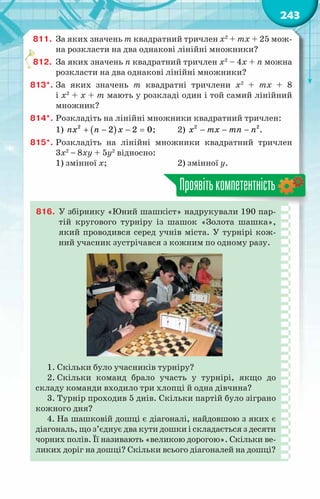 243
811.	 За яких значень m квадратний тричлен х2
+ mх + 25 мож-
на розкласти на два однакові лінійні множники?
812.	 За яких значень n квадратний тричлен х2
– 4х + n можна
розкласти на два однакові лінійні множники?
813*.	За яких значень m квадратні тричлени х2
+ mх + 8
і х2
+ х + m мають у розкладі один і той самий лінійний
множник?
814*.	Розкладіть на лінійні множники квадратний тричлен:
1) ( )
2
2 2 0
nx n x
+ − − =;	 2) − − −
2 2
x mx mn n .
815*.	Розкладіть на лінійні множники квадратний тричлен
3х2
− 8ху + 5у2
відносно:
1) змінної х;			 2) змінної у.
Проявітькомпетентність
816.	 У збірнику «Юний шашкіст» надрукували 190 пар-
тій кругового турніру із шашок «Золота шашка»,
який проводився серед учнів міста. У турнірі кож-
ний учасник зустрічався з кожним по одному разу.
1. Скільки було учасників турніру?
2. Скільки команд брало участь у турнірі, якщо до
складу команди входило три хлопці й одна дівчина?
3. Турнір проходив 5 днів. Скільки партій було зіграно
кожного дня?
4. На шашковій дошці є діагоналі, найдовшою з яких є
діагональ, що з’єднує два кути дошки і складається з десяти
чорних полів. Її називають «великою дорогою». Скільки ве-
ликих доріг на дошці? Скільки всього діагоналей на дошці?
 