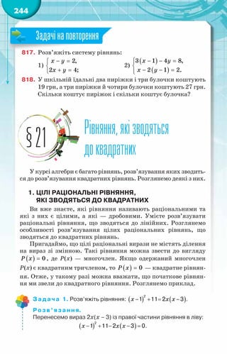 244
817.	 Розв’яжіть систему рівнянь:
1)
− =


+ =

2,
2 4;
x y
x y
			 2)
( )
( )
− − =



− − =


x y
x y
3 1 4 8,
2 1 2.
818.	 У шкільній їдальні два пиріжки і три булочки коштують
19 грн, а три пиріжки й чотири булочки коштують 27 грн.
Скільки коштує пиріжок і скільки коштує булочка?
Рівняння,якізводяться
доквадратних
§21
У курсі алгебри є багато рівнянь, розв’язування яких зводить-
ся до розв’язування квадратних рівнянь. Розглянемо деякі з них.
1.	Цілі раціональні рівняння,
ЯКІ зводяться до квадратних
Ви вже знаєте, які рівняння називають раціональними та
які з них є цілими, а які — дробовими. Умієте розв’язувати
раціональні рівняння, що зводяться до лінійних. Розглянемо
особ­
ливості розв’язування цілих раціональних рівнянь, що
зводяться до квадратних рівнянь.
Пригадаймо, що цілі раціональні вирази не містять ділення
на вираз зі змінною. Такі рівняння можна звести до вигляду
( ) 0
P x = , де Р(х) — многочлен. Якщо одержаний многочлен
Р(х) є квадратним тричленом, то ( ) 0
P x = — квадратне рівнян-
ня. Отже, у такому разі можна вважати, що початкове рівнян-
ня ми звели до квадратного рівняння. Розглянемо приклад.
Задача 1. Розв’яжіть рівняння: ( ) ( )
− + = −
2
1 11 2 3
x x x .
Розв’язання.
Перенесемо вираз 2х(х – 3) із правої частини рівняння в ліву:
( ) ( )
x x x
− + − − =
2
1 11 2 3 0.
Задачінаповторення
 