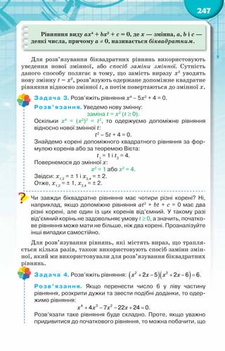 247
Рівняння виду ax4
+ bx2
+ c = 0, де x — змінна, a, b і с —
деякі числа, причому а ≠ 0, називається біквадратним.
Для розв’язування біквадратних рівнянь використовують
уведення нової змінної, або спосіб заміни змінної. Сутність
даного способу полягає в тому, що замість виразу х2
уводять
нову змінну t = х2
, розв’язують одержане допоміжне квадратне
рівняння відносно змінної t, а потім повертаються до змінної х.
Задача 3. Розв’яжіть рівняння x4
− 5x2
+ 4 = 0.
Розв’язання. Уведемо нову змінну:
заміна t = х2
(t ≥ 0).
Оскільки х4
= (х2
)2
= t2
, то одержуємо допоміжне рівняння	
відносно нової змінної t:
t2
– 5t + 4 = 0.
Знайдемо корені допоміжного квадратного рівняння за фор-
мулою коренів або за теоремою Вієта:
t1
= 1 і t2
= 4.
Повернемося до змінної х:
x2
= 1 або x2
= 4.
Звідси: х1,2
= ± 1 і х3,4
= ± 2.
Отже, х1,2
= ± 1, х3,4
= ± 2.
Чи завжди біквадратне рівняння має чотири різні корені? Ні,
наприклад, якщо допоміжне рівняння at2
+ bt + c = 0 має два
різні корені, але один із цих коренів від’ємний. У  такому разі
від’ємний корінь не задовольняє умову t ≥ 0, а значить, початко-
ве рівняння може мати не більше, ніж два корені. Проаналізуйте
інші випадки самостійно.
Для розв’язування рівнянь, які містять вираз, що трапля-
ється кілька разів, також використовують спосіб заміни змін-
ної, який ми використовували для розв’язування біквадратних
рівнянь.
Задача 4. Розв’яжіть рівняння: ( )( )
x x x x
+ − + − =
2 2
2 5 2 6 6.
Розв’язання. Якщо перенести число 6 у ліву частину	
рівняння, розкрити дужки та звести подібні доданки, то одер-
жимо рівняння:
x x x x
+ − − + =
4 3 2
4 7 22 24 0.
Розв’язати таке рівняння буде складно. Проте, якщо уважно
придивитися до початкового рівняння, то можна побачити, що
 