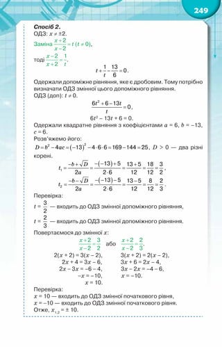 249
Спосіб 2.
ОДЗ: х ≠ ±2.
Заміна (t ≠ 0),
тоді .
t
t
+ − =
1 13
0
6
.
Одержали допоміжне рівняння, яке є дробовим. Тому потрібно
визначати ОДЗ змінної цього допоміжного рівняння.
ОДЗ (доп): t ≠ 0.
t t
t
+ −
=
2
6 6 13
0,
6t2
– 13t + 6 = 0.
Одержали квадратне рівняння з коефіцієнтами a = 6, b = –13,
c = 6.
Розв’яжемо його:
( )
D b ac
= − = − − ⋅ ⋅ = − =
2
2
4 13 4 6 6 169 144 25, D > 0 — два різні
корені.
( )
b D
t
a
− − +
− + +
= = = = =
⋅
1
13 5 13 5 18 3
2 2 6 12 12 2
,
( )
b D
t
a
− − −
− − −
= = = = =
⋅
2
13 5 13 5 8 2
2 2 6 12 12 3
.
Перевірка:
t =
3
2
— входить до ОДЗ змінної допоміжного рівняння,
t =
2
3
— входить до ОДЗ змінної допоміжного рівняння.
Повертаємося до змінної х:
    або     .
                         2(х + 2) = 3(х – 2),              3(х + 2) = 2(х – 2),
                               2х + 4 = 3х – 6,              3х + 6 = 2х – 4,
                             2х − 3х = –6 − 4,              3х − 2х = –4 − 6,
−х = –10,             х = –10.
		 х = 10.
Перевірка:
х = 10 — входить до ОДЗ змінної початкового рівня,
х = −10 — входить до ОДЗ змінної початкового рівня.
Отже, х1,2
= ± 10.
 