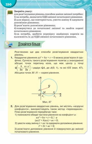 250
Зверніть увагу:
для розв’язування рівнянь способом заміни змінної потрібно:
1) за потреби, визначити ОДЗ змінної початкового рівняння;
2) для виразу, що повторюється, увести заміну й одержати
допоміжне рівняння;
3) розв’язати допоміжне рівняння;
4) повернутися до початкової змінної та знайти корені
початкового рівняння;
5) за потреби, зробити перевірку знайдених коренів на
належність їх до ОДЗ змінної початкового рівняння.
	 Розглянемо ще два способи розв’язування квадратних	
рівнянь.
1.	 Квадратне рівняння ax2
+ bx + c = 0 можна розв’язати й гра-
фічно. Сутність такого розв’язування полягає у знаходженні	
абсцис точок перетину кола, що має центр у точці
;
2 2
+
 
−
 
 
b a c
Q
a a
і радіус QA, де A(0; 1), та осі ОХ (мал. 47).	
Абсциси точок M і N — корені рівняння.
Мал. 47
2.	 Для розв’язування квадратних рівнянь, які містять «незручні
коефіцієнти», використовують також метод «перекидання».
План розв’язування передбачає таке:
	 1) помножити обидві частини рівняння на коефіцієнт а:
ax2
+ bx + c = 0, ⋅ а
(ax)2
+ b(аx) + аc = 0;
	 2) увести нову змінну t = ax та одержати допоміжне рівняння:
t2
+ bt + аc = 0;
	 3) розв’язати допоміжне рівняння й повернутися до змінної
початкового рівняння.
Дізнайтесябільше
 