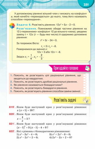 251
У допоміжному рівнянні вільний член с множать на коефіцієнт
а, який начебто «перекидається» до нього, тому його називають
способом «перекидання».
Задача 6. Розв’яжіть рівняння: 12х2
+ 5х − 2 = 0.
Розв’язання. Помножимо обидві частини рівняння на	
12 («перекинемо» коефіцієнт 12 до вільного члена), уведемо
заміну t = 12x (t — будь-яке число) й одержимо допоміжне
рівняння:
t2
+ 5t − 24 = 0.
За теоремою Вієта:
t1
= 3 і t2
= −8.
Повернемося до змінної х:
12x = 3 або 12x = −8.
Звідси х1
=
1
4
, х2
= −
2
3
.
1.	Поясніть, як розв’язують цілі раціональні рівняння, що
зводяться до квадратних.
2.	 Поясніть, як розв’язують дробові раціональні рівняння.
3.	 Які рівняння називаються біквадратними?
4.	 Поясніть, як розв’язують біквадратні рівняння.
5.	 Поясніть, як розв’язують рівняння способом заміни змінної.
Пригадайтеголовне
819'.	 Яким буде наступний крок у розв’язуванні рівняння:
( )
1 10
x x + =?
820'.	 Яким буде наступний крок у розв’язуванні рівняння:
4
5
x
x
+ =
?
821'.	 Яким буде наступний крок у розв’язуванні рівняння:
( ) ( )
2
1 3 1 4 0
x x
− + − − =?
822'.	 Які з рівнянь є біквадратними рівняннями:
1) х4
− 3х2
− 4 = 0;	 3) х4
+ 2х2
− 8 = 0;
2) х4
– 2х3
+ 2 = 0;	 4) 2х4
– 2х + 2 = 0?
Розв’яжітьзадачі
 