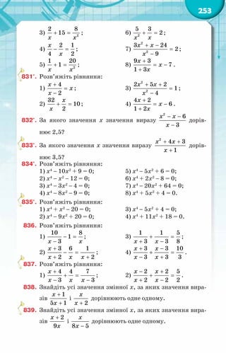 253
3) 2
2 8
15
x x
+ =;			 6) 2
5 3
2
x x
+ =
;
4)
2 1
4 2
x
x
− =;			 7)
2
2
3 24
2
9
x x
x
+ −
=
−
;
5) 2
1 20
1
x x
+ = ;			 8)
9 3
7
1 3
x
x
x
+
= −
+
.
831°.	 Розв’яжіть рівняння:
1)
4
2
x
x
x
+
=
−
;			 3)
2
2
2 5 2
1
4
x x
x
+ +
=
−
;
2)
32
10
2
x
x
+ = ;			 4)
4 2
6
1 2
x
x
x
+
= −
+
.
832°.	 За якого значення х значення виразу
2
6
3
x x
x
− −
−
дорів­
-
нює 2,5?
833°.	 За якого значення х значення виразу
2
4 3
1
x x
x
+ +
+
дорів-
нює 3,5?
834°.	 Розв’яжіть рівняння:
1) х4
− 10х2
+ 9 = 0;		 5) х4
− 5х2
+ 6 = 0;
2) х4
− х2
− 12 = 0;		 6) х4
+ 2х2
− 8 = 0;
3) х4
− 3х2
− 4 = 0;		 7) х4
− 20х2
+ 64 = 0;
4) х4
− 8х2
− 9 = 0;		 8) х4
+ 5х2
+ 4 = 0.
835°.	 Розв’яжіть рівняння:
1) х4
+ х2
− 20 = 0;		 3) х4
− 5х2
+ 4 = 0;
2) х4
− 9х2
+ 20 = 0;		 4) х4
+ 11х2
+ 18 = 0.
836.	 Розв’яжіть рівняння:
1)
10 8
1
3
x x
− =
−
;		 3)
1 1 5
3 3 8
x x
+ =
+ −
;
2)
3 6 1
2 2
x
x x x
+
− =
+ +
;		 4)
3 3 10
3 3 3
x x
x x
+ −
+ =
− +
.
837.	 Розв’яжіть рівняння:
1)
4 4 7
3 3
x
x x x
+
+ =
− −
;		 2)
2 2 5
2 2 2
x x
x x
− +
+ =
+ −
.
838.	 Знайдіть усі значення змінної х, за яких значення вира-
зів
1
5 1
x
x
+
+
і
2
x
x +
дорівнюють одне одному.
839.	 Знайдіть усі значення змінної х, за яких значення вира-
зів
2
9
x
x
+
і
8 5
x
x −
дорівнюють одне одному.
 