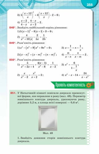 255
3)
2
12 12
5 3 2 0
x x
x x
+ +
   
+ − =
   
   
;
4)
2 4
2
4 2
x x
x x
+ −
+ =
− +
.
848*.	Знайдіть найбільший корінь рівняння:
1) ( )
2
5 1 8 1 3 0
x x
+ − + + =;
2) 2
4 2 1
10 5 25
x x x
− =
+
.
849*.	Розв’яжіть рівняння:
1) ( )
− + + =
4 2 2 2
9 9 0
x n x n ;	 3)
1 1
x n
n x
+ = + ;
2)( ) ( ) ( )
2 2 2
x n x m n m
− + − = − ;	 4) 2
m n
x n x m
+ =
− −
.
850*.	Розв’яжіть рівняння:
1) 2 3
5 4( 1) 1
2 4 8 2
x
x x x x
−
+ =
+ + − −
;	 3) 2 6
1
1
x
x
=
−
;
2)
2
2
2
2 2
x x
x x
+ =
− +
;	 4) 2
2
24
14
x x
x x
− − =
−
.
Проявітькомпетентність
851.	 У Наталчиній кімнаті повісили дзеркало прямокут-
ної форми, яке вправлене в раму (мал. 48). Периметр
зовнішнього контура дзеркала, ураховуючи раму,
дорівнює 3,2 м, а площа всієї поверхні — 0,6 м2
.
Мал. 48
1. Знайдіть довжини сторін зовнішнього контура
дзеркала.
 