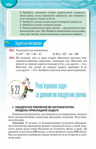 256
2. Знайдіть довжини сторін дзеркальної поверхні,
якщо рама, в яку вправлено дзеркало, має ширину з
усіх чотирьох сторін по 8 см.
3. Знайдіть площу дзеркальної поверхні дзеркала.
4. Знайдіть площу поверхні рами.
5. Рамаскладаєтьсяіздвохчастин—внутрішньоїтазов­
нішньої(див.мал.48).Знайдітьвідношенняплощповер-
хонь цих частин, якщо вони мають однакову ширину.
852.	 Розкладіть на множники:
1) 3 2
3 4 3 4
x x x
− + − ;		 2) ( )
2
2 5 4 20
x x
+ − − .
853.	 На  ділянці, яку із двох сторін обмежено взаємно пер-
пендикулярними дорогами, посадили сад. Відстань від
яблуні до першої дороги становить 3 м, а до другої — 4 м.
Відстань від груші до першої дороги дорівнює 6 м,
а до другої — 8 м. Знайдіть відстань між цими деревами.
Розв’язуваннязадач
задопомогоюквадратнихрівнянь
§22
1.	Квадратне рівняння як математична
модель прикладної задачі
Раціональні рівняння, що зводяться до квадратних, можуть
бути математичними моделями реальних ситуацій. Розгляне-
мо ситуацію.
Ситуація. У зв’язку зі встановленням сучасного обладнан-
ня в кінотеатрі проводили ремонт глядацької зали, у якій кіль-
кість рядів мала стати більшою за кількість місць у ряді. До
ремонту в залі було 396 місць, а після ремонту стало 300 місць.
Під час ремонту прибрали 2 ряди повністю та по 3 крісла в кож-
ному ряді.
Задачінаповторення
 