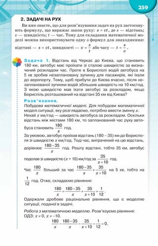 259
2.	Задачі на рух
Ви вже знаєте, що для розв’язування задач на рух застосову-
ють формулу, що виражає закон руху: =
s vt, де s — відстань;
v — швидкість; t — час. Тому для складання математичної мо-
делі можна використовувати одну з формул для знаходження:
відстані — =
s vt, швидкості — =
s
v
t
або часу — =
s
t
v
.
Задача 1. Відстань від Черкас до Києва, що становить	
180 км, автобус має проїхати зі сталою швидкістю за визна-
чений розкладом час. Проте в Борисполі водій автобуса на	
5 хв зробив незаплановану зупинку для пасажирів, які їхали
до аеропорту. Тому, щоб прибути до Києва вчасно, після не-
запланованої зупинки водій збільшив швидкість на 10 км/год.	
З якою швидкістю мав їхати автобус за розкладом, якщо	
Бориспіль розташований на відстані 35 км від Києва?
Розв’язання.
Побудова математичної моделі. Для побудови математичної
моделі ситуації, яку розглядаємо, потрібно ввести змінну х.
Нехай х км/год — швидкість автобуса за розкладом. Оскільки
відстань між містами 180 км, то запланований час руху авто-
буса становить
x
180
год.
За умовою, автобус проїхав відстань (180 – 35) км до Бориспо-
ля зі швидкістю х км/год. Тоді час, витрачений на цю відстань,
дорівнює
x
−
180 35
год. Решту відстані, тобто 35 км, автобус	
подолав зі швидкістю (х + 10) км/год за
x +
35
10
год.
Час
x
180
більший за час
x x
−
+
+
180 35 35
10
на 5 хв, тобто на	
1
12
год. Отже, складаємо рівняння:
x x x
−
= + +
+
180 180 35 35 1
10 12
.
Одержали дробове раціональне рівняння, що є моделлю	
ситуації, поданої в задачі.
Робота з математичною моделлю. Розв’язуємо рівняння:
ОДЗ: х ≠ 0, х ≠ −10.
x x x
−
− − − =
+
180 180 35 35 1
0
10 12
,
 