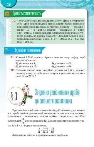 26
70.	 Тато Сашка має два квадратні листи ДВП зі стороною
x см. Для обшивки двох стінок скрині татові потрібно
вирізати з них два прямокутники: перший — розміра-
ми (x – 10) × (x – 20) см; другий — розмірами (x – 10) ×
× (x – 30) см. У скільки разів площа першого прямокут-
ника більша за площу другого? Складіть вираз і зна-
йдіть його значення, якщо: 1) x = 100 см; 2) x = 150 см;
3) x = 200 см.
Проявітькомпетентність
71.	 У числі 1234* замість зірочки вставте таку цифру, щоб
одержане число:
1) ділилося на 5;		 3) ділилося на 3;
2) ділилося на 10;		 4) ділилося на 9.
72.	 Скільки чистої води потрібно додати до 0,5 л водного
розчину спирту, щоб вміст спирту в розчині зменшився
із 40 % до 25 %?
Зведенняраціональнихдробів
доспільногознаменника
§3
Пригадайте, щоб звести звичайний дріб до нового знаменни-
ка, треба знайти додатковий множник та помножити на нього
чисельник і знаменник даного дробу. Наприклад, потрібно
звести дріб
3
8
до знаменника 32. Додатковим множником є чис-
ло 32 : 8 = 4. Відтак одержимо:
3 3 4 12
8 8 4 32
⋅
= =
⋅
.
Аналогічно діють і з раціональними дробами.
Задачінаповторення
 