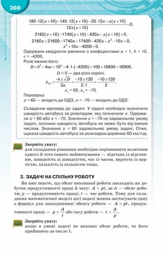 260
( ) ( ) ( )
( )
x x x x x
x x
⋅ + − ⋅ + − ⋅ − +
=
+
180 12 10 145 12 10 35 12 10
0
12 10
,
( ) ( ) ( )
x x x x x
+ − + − − + =
2160 10 1740 10 420 10 0,
x x x x x
+ − − − − − =
2
2160 21600 1740 17400 420 10 0,
x x
+ − =
2
10 4200 0.
Одержали квадратне рівняння з коефіцієнтами a = 1, b = 10,	
c = −4200.
Розв’яжемо його:
( )
D b ac
= − = − ⋅ ⋅ − = + =
2 2
4 10 4 1 4200 100 16800 16900,
D > 0 — два різні корені.
b D
x
a
− ± − ± − ±
= = =
⋅
1,2
10 130 10 130
2 2 1 2
,
х1
= 60, х2
= −70.
Перевірка:
х = 60 — входить до ОДЗ, х = −70 — входить до ОДЗ.
Складання відповіді до задачі. У задачі необхідно визначити
швидкість автобуса за розкладом, яку позначили х. Одержа-
ли х = 60 або х = −70. Значення х = −70 не задовольняє умову
задачі, оскільки швидкість автобуса не може бути від’ємним
числом. Значення х = 60 задовольняє умову задачі. Отже,	
шукана швидкість автобуса за розкладом дорівнює 60 км/год.
Зверніть увагу:
для складання рівняння необхідно порівнювати величини
одного й того самого найменування — відстань із відстан-
ню, швидкість зі швидкістю, час із часом, вартість із вар-
тістю, кількість із кількістю тощо.
3.	Задачі на спільну роботу
Ви вже знаєте, що обсяг виконаної роботи знаходять як до-
буток продуктивності праці й часу: A pt
= , де А — обсяг робо-
ти; р — продуктивність праці; t — час роботи. Тому для скла-
дання математичної моделі цієї задачі можна застосувати одну
з формул для знаходження: обсягу роботи — A pt
= , продук-
тивності праці —
A
p
t
= або часу роботи —
A
t
p
= .
Зверніть увагу:
якщо в умові задачі не вказано обсяг роботи, то його
приймають за число 1.
 