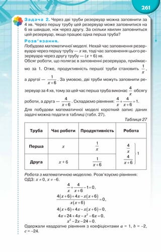 261
Задача 2. Через дві труби резервуар можна заповнити за
4 хв. Через першу трубу цей резервуар може заповнитися на
6 хв швидше, ніж через другу. За скільки хвилин заповниться
цей резервуар, якщо працює одна перша труба?
Розв’язання.
Побудова математичної моделі. Нехай час заповнення резер-
вуара через першу трубу — х хв, тоді час заповнення цього ре-
зервуара через другу трубу — (х + 6) хв.
Обсяг роботи, що полягає в заповненні резервуара, приймає-
мо за 1. Отже, продуктивність першої труби становить
x
1
,	
а другої —
x +
1
6
. За умовою, дві труби можуть заповнити ре-
зервуар за 4 хв, тому за цей час перша труба виконає
x
4
обсягу
роботи, а друга —
x +
4
6
. Складаємо рівняння:
x x
+ =
+
4 4
1
6
.
Для побудови математичної моделі короткий запис даних	
задачі можна подати в таблиці (табл. 27).
Таблиця 27
Труба Час роботи Продуктивність Робота
Перша х
x
1
x
x






+ 
4
4
6
1
Друга х + 6
x +
1
6
Робота з математичною моделлю. Розв’язуємо рівняння:
ОДЗ: х ≠ 0, х ≠ −6.
x x
+ − =
+
4 4
1 0
6
,
( ) ( )
( )
x x x x
x x
+ + − +
=
+
4 6 4 6
0
6
,
( ) ( )
x x x x
+ + − + =
4 6 4 6 0,
x x x x
+ + − − =
2
4 24 4 6 0,
x x
− − =
2
2 24 0.
Одержали квадратне рівняння з коефіцієнтами a = 1, b = −2,	
c = −24.
 