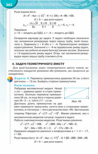 262
Розв’язуємо його:
( ) ( )
D b ac
= − = − − ⋅ ⋅ − = + =
2
2
4 2 4 1 24 4 96 100,
D > 0 — два різні корені.
b D
x
a
− ± ± ±
= = =
⋅
1;2
2 10 2 10
2 2 1 2
, х1
= 6, х2
= −4.
Перевірка:
х = 6 — входить до ОДЗ, х = −4 — входить до ОДЗ.
Складання відповіді до задачі. У задачі необхідно визначити
час заповнення резервуара через першу трубу, який позна-
чили х. Одержали х = 6 або х = −4. Проаналізуємо знайдені
корені рівняння. Значення х = −4 не задовольняє умову задачі,
оскільки час роботи не може бути від’ємним числом. Значення
х = 6 задовольняє умову задачі. Отже, час заповнення резер-
вуара через першу трубу становить 6 хв.
4.	Задачі геометричного змісту
Для розв’язування задач геометричного змісту також за-
стосовують квадратні рівняння або рівняння, що зводяться до
квадратних.
Задача 3. Периметр прямокутника дорівнює 34 см, а його
діагональ — 13 см. Знайдіть сторони прямокутника.
Розв’язання.
Побудова математичної моделі. Нехай	
х см — довжина однієї зі сторін прямо-
кутника. Оскільки периметр прямокут-
ника 34 см, то інша його сторона дорів-
нює 34 : 2 – х, тобто (17 – х) см.
Діагональ ділить прямокутник на два
рівні прямокутні трикутники, катети яких є сторонами прямо-
кутника, а гіпотенуза — його діагоналлю (мал. 49). Застосуємо
теорему Піфагора: ( )
x x
+ − =
2
2 2
17 13 . Маємо рівняння, яке є
математичною моделлю ситуації, поданої в задачі.
Робота з математичною моделлю. Розв’яжемо рівняння:
( )
x x
+ − =
2
2
17 169,     x x x
+ − + − =
2 2
289 34 169 0,
x x
− + =
2
2 34 120 0  : 2,    x x
− + =
2
17 60 0.
Одержали квадратне рівняння з коефіцієнтами a = 1, b = −17,
c = 60.
Розв’яжемо його: ( )
D b ac
= − = − − ⋅ ⋅ = − =
2
2
4 17 4 1 60 289 240 49,
D > 0 — два різні корені.
Мал. 49
 