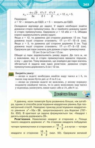 263
b D
x
a
− ± ± ±
= = =
⋅
1,2
17 7 17 7
2 2 1 2
, х1
= 12, х2
= 5.
Перевірка:
х = 12 — входить до ОДЗ, х = 5 — входить до ОДЗ.
Складання відповіді до задачі. У  задачі необхідно знайти	
довжини сторін прямокутника. За х прийнято довжину однієї	
зі сторін прямокутника. Одержали х = 12 або х = 5. Обидва	
корені задовольняють умову задачі.
Якщо х = 12, то довжина цієї сторони дорівнює 12 см. Тоді	
довжина іншої сторони становить: x
− = − =
17 17 12 5   (см).
Якщо х = 5, то довжина цієї сторони дорівнює 5 см. Тоді	
довжина іншої сторони становить: x
− = − =
17 17 5 12 (см).
Одержали дві пари значень для довжин сторін прямокутника:
12 см і 5 см та 5 см і 12 см.
Обидві ці пари задовольняють умову задачі. До того ж, не	
є важливим, яку зі сторін прямокутника вважати першою,	
а яку — другою. Тому вважаємо, що знайдені дві пари значень	
збігаються й задача має один розв’язок: довжини сторін	
прямокутника дорівнюють 5 см і 12 см.
Зверніть увагу:
— якщо в задачі необхідно знайти пару чисел a і b, то
таких пар може бути дві: a і b та b і a;
— якщо за умовою задачі не важливо, у якому порядку
подавати знайдені числа, то із двох можливих пар чисел
у відповідь записують лише одну: або a і b, або b і a.
У давнину, коли геометрія була розвинена більше, ніж алгеб­
ра, одним зі способів розв’язування квадратних рівнянь був гео-
метричний спосіб. Наведемо приклад розв’язування квадратно-
го рівняння x x
+ =
2
10 39 , запропонованого аль-Хорезмі (787–	
бл. 850). В  оригіналі ця задача формулюється так: «Квадрат і	
десять коренів дорівнюють 39».
Розв’язання. Намалюємо квадрат зі стороною х. Площа	
такого квадрата дорівнює х2
. На  сторонах квадрата побудуємо
чотири прямокутники зі сторонами х і =
10 5
4 2
, а в кутах — чотири
квадрати зі стороною =
10 5
4 2
(мал. 50). Одержали великий
Дізнайтесябільше
 