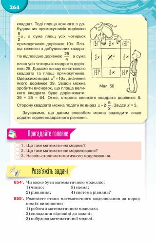 264
квадрат. Тоді площа кожного з до-
будованих прямокутників дорівнює
x
5
2
, а сума площ усіх чотирьох	
прямокутників дорівнює 10х. Пло-
ща кожного з добудованих квадра-
тів відповідно дорівнює
25
4
, а сума
площ усіх чотирьох квадратів дорів-
нює 25. Додамо площу початкового
квадрата та площі прямокутників.
Одержимо вираз x x
+
2
10 , значення
якого дорівнює 39. Звідси можна
зробити висновок, що площа вели-
кого квадрата буде дорівнювати:	
39 + 25 = 64. Отже, сторона великого квадрата дорівнює 8.	
Сторону квадрата можна подати як вираз x + ⋅
5
2
2
. Звідси х = 3.
Зауважимо, що даним способом можна знаходити лише	
додатні корені квадратного рівняння.
Мал. 50
1.	Що таке математична модель?
2.	 Що таке математичне моделювання?
3.	 Назвіть етапи математичного моделювання.
Пригадайтеголовне
854'.	 Чи може бути математичною моделлю:
1) число;		 3) схема;
2) рівняння;		 4) система рівнянь?
855'.	 Розставте етапи математичного моделювання за поряд-
ком їх виконання:
1) робота з математичною моделлю;
2) складання відповіді до задачі;
3) побудова математичної моделі.
Розв’яжітьзадачі
 