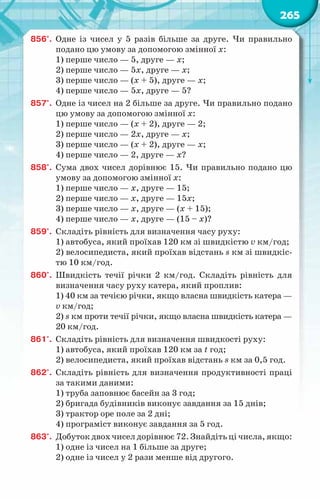 265
856°.	 Одне із чисел у 5 разів більше за друге. Чи правильно
подано цю умову за допомогою змінної х:
1) перше число — 5, друге — х;
2) перше число — 5х, друге — х;
3) перше число — (х + 5), друге — х;
4) перше число — 5х, друге — 5?
857°.	 Одне із чисел на 2 більше за друге. Чи правильно подано
цю умову за допомогою змінної х:
1) перше число — (х + 2), друге — 2;
2) перше число — 2х, друге — х;
3) перше число — (х + 2), друге — х;
4) перше число — 2, друге — х?
858°.	 Сума двох чисел дорівнює 15. Чи правильно подано цю
умову за допомогою змінної х:
1) перше число — х, друге — 15;
2) перше число — х, друге — 15х;
3) перше число — х, друге — (х + 15);
4) перше число — х, друге — (15 – х)?
859°.	 Складіть рівність для визначення часу руху:
1) автобуса, який проїхав 120 км зі швидкістю v км/год;
2) велосипедиста, який проїхав відстань s км зі швидкіс-
тю 10 км/год.
860°.	 Швидкість течії річки 2 км/год. Складіть рівність для
визначення часу руху катера, який проплив:
1) 40 км за течією річки, якщо власна швидкість катера —
v км/год;
2) s км проти течії річки, якщо власна швидкість катера —
20 км/год.
861°.	 Складіть рівність для визначення швидкості руху:
1) автобуса, який проїхав 120 км за t год;
2) велосипедиста, який проїхав відстань s км за 0,5 год.
862°.	 Складіть рівність для визначення продуктивності праці
за такими даними:
1) труба заповнює басейн за 3 год;
2) бригада будівників виконує завдання за 15 днів;
3) трактор оре поле за 2 дні;
4) програміст виконує завдання за 5 год.
863°.	 Добуток двох чисел дорівнює 72. Знайдіть ці числа, якщо:
1) одне із чисел на 1 більше за друге;
2) одне із чисел у 2 рази менше від другого.
 