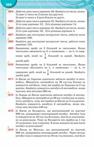 266
864°.	 Добуток двох чисел дорівнює 48. Знайдіть ці числа, якщо:
1) одне із чисел на 2 менше від другого;
2) одне із чисел у 3 рази більше за друге.
865°.	 Добуток двох чисел дорівнює 32. Знайдіть ці числа, якщо:
1) їх сума дорівнює 12; 2) їх різниця дорівнює 14.
866°.	 Добуток двох чисел дорівнює 45. Знайдіть ці числа, якщо:
1) їх сума дорівнює 18; 2) їх різниця дорівнює 4.
867°.	 Знайдіть два послідовні натуральні числа, добуток яких
дорівнює 240.
868°.	 Знайдіть два послідовні натуральні числа, добуток яких
дорівнює 132.
869°.	 Знаменник дробу на 3 більший за чисельник. Якщо
чисельник зменшити на 2, а знаменник — на 4, то одер-
жимо дріб, який на
1
8
більший за даний. Знайдіть
даний дріб.
870°.	 Знаменник дробу на 3 більший за чисельник. Якщо
чисельник збільшити на 1, а знаменник — на 4, то
одержимо дріб, який на
1
8
більший за даний. Знайдіть
даний дріб.
871°.	 Із Києва до Харкова одночасно виїхали автобус й авто-
мобіль. Швидкість автомобіля на 20 км/год більша за
швидкість автобуса, тому він прибув до Харкова на 2 год
раніше. Знайдіть швидкість автобуса й автомобіля, якщо
відстань між містами 480 км.
872°.	 Із Львова до Києва одночасно виїхали автобус й автомо-
біль. Швидкість автомобіля на 30 км/год більша за швид-
кість автобуса, тому він прибув до Києва на 3 год раніше.
Знайдіть швидкість автобуса й автомобіля, якщо від-
стань між містами 540 км.
873°.	 Із Києва до Бухареста, що розташований на відстані
900 км, відправився міжнародний автобус. Автобус їхав
зі швидкістю на 10 км/год більшою, ніж було запланова-
но за розкладом. Тому до Бухареста він прибув на 1 год
15 хв раніше, ніж планував. З якою швидкістю мав їхати
автобус за розкладом?
874°.	 Із Києва до Мінська, що розташований на відстані
560 км, відправився міжнародний автобус. Через негоду
автобус їхав зі швидкістю на 10 км/год меншою, ніж було
 