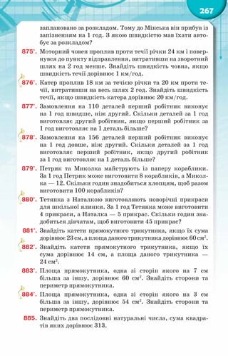 267
заплановано за розкладом. Тому до Мінська він прибув із
запізненням на 1 год. З якою швидкістю мав їхати авто-
бус за розкладом?
875°.	 Моторний човен проплив проти течії річки 24 км і повер-
нувся до пункту відправлення, витративши на зворотний
шлях на 2 год менше. Знайдіть швидкість човна, якщо
швидкість течії дорівнює 1 км/год.
876°.	 Катер проплив 18 км за течією річки та 20 км проти те-
чії, витративши на весь шлях 2 год. Знайдіть швидкість
течії, якщо швидкість катера дорівнює 20 км/год.
877°.	 Замовлення на 110 деталей перший робітник виконує
на 1 год швидше, ніж другий. Скільки деталей за 1 год
виготовляє другий робітник, якщо перший робітник за
1 год виготовляє на 1 деталь більше?
878°.	 Замовлення на 156 деталей перший робітник виконує
на 1 год довше, ніж другий. Скільки деталей за 1 год
виготовляє перший робітник, якщо другий робітник
за 1 год виготовляє на 1 деталь більше?
879°.	 Петрик та Миколка майструють із паперу кораблики.
За 1 год Петрик може виготовити 8 корабликів, а Микол-
ка — 12. Скільки годин знадобиться хлопцям, щоб разом
виготовити 100 корабликів?
880°.	 Тетянка з Наталкою виготовляють новорічні прикраси
для шкільної ялинки. За 1 год Тетянка може виготовити
4 прикраси, а Наталка — 5 прикрас. Скільки годин зна-
добиться дівчатам, щоб виготовити 45 прикрас?
881°.	 Знайдіть катети прямокутного трикутника, якщо їх сума
дорівнює23см,аплощаданоготрикутникадорівнює60см2
.
882°.	 Знайдіть катети прямокутного трикутника, якщо їх
сума дорівнює 14 см, а площа даного трикутника —
24 см2
.
883°.	 Площа прямокутника, одна зі сторін якого на 7 см
більша за іншу, дорівнює 60 см2
. Знайдіть сторони та
периметр прямокутника.
884°.	 Площа прямокутника, одна зі сторін якого на 3 см
більша за іншу, дорівнює 54 см2
. Знайдіть сторони та
периметр прямокутника.
885.	 Знайдіть два послідовні натуральні числа, сума квадра-
тів яких дорівнює 313.
 