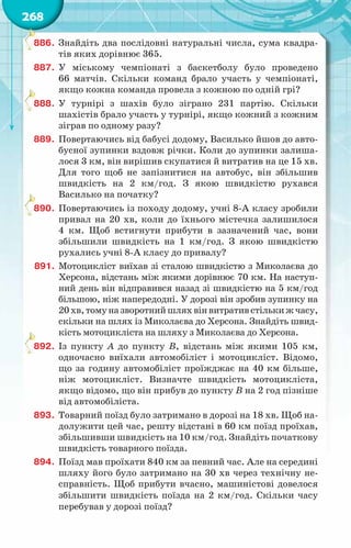 268
886.	 Знайдіть два послідовні натуральні числа, сума квадра-
тів яких дорівнює 365.
887.	 У  міському чемпіонаті з баскетболу було проведено
66 матчів. Скільки команд брало участь у чемпіонаті,
якщо кожна команда провела з кожною по одній грі?
888.	 У  турнірі з шахів було зіграно 231 партію. Скільки
шахістів брало участь у турнірі, якщо кожний з кожним
зіграв по одному разу?
889.	 Повертаючись від бабусі додому, Василько йшов до авто-
бусної зупинки вздовж річки. Коли до зупинки залиша-
лося 3 км, він вирішив скупатися й витратив на це 15 хв.
Для того щоб не запізнитися на автобус, він збільшив
швидкість на 2 км/год. З якою швидкістю рухався
Василько на початку?
890.	 Повертаючись із походу додому, учні 8-А класу зробили
привал на 20 хв, коли до їхнього містечка залишилося
4 км. Щоб встигнути прибути в зазначений час, вони
збільшили швидкість на 1 км/год. З якою швидкістю
рухались учні 8-А класу до привалу?
891.	 Мотоцикліст виїхав зі сталою швидкістю з Миколаєва до
Херсона, відстань між якими дорівнює 70 км. На наступ-
ний день він відправився назад зі швидкістю на 5 км/год
більшою, ніж напередодні. У дорозі він зробив зупинку на
20хв,томуназворотнийшляхвінвитративстількижчасу,
скільки на шлях із Миколаєва до Херсона. Знайдіть швид-
кість мотоцикліста на шляху з Миколаєва до Херсона.
892.	 Із пункту А  до пункту В, відстань між якими 105 км,
одночасно виїхали автомобіліст і мотоцикліст. Відомо,
що за годину автомобіліст проїжджає на 40 км більше,
ніж мотоцикліст. Визначте швидкість мотоцикліста,
якщо відомо, що він прибув до пункту В на 2 год пізніше
від автомобіліста.
893.	 Товарний поїзд було затримано в дорозі на 18 хв. Щоб на-
долужити цей час, решту відстані в 60 км поїзд проїхав,
збільшивши швидкість на 10 км/год. Знайдіть початкову
швидкість товарного поїзда.
894.	 Поїзд мав проїхати 840 км за певний час. Але на середи­
ні
шляху його було затримано на 30 хв через технічну не-
справність. Щоб прибути вчасно, машиністові довелося
збільшити швидкість поїзда на 2 км/год. Скільки часу
перебував у дорозі поїзд?
 