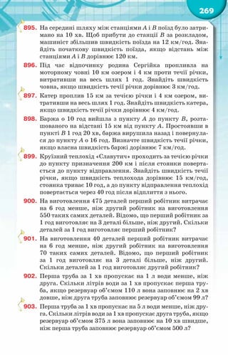 269
895.	 На середині шляху між станціями А і В поїзд було затри-
мано на 10 хв. Щоб прибути до станції В за розкладом,
машиніст збільшив швидкість поїзда на 12 км/год. Зна-
йдіть початкову швидкість поїзда, якщо відстань між
станціями А і В дорівнює 120 км.
896.	 Під час відпочинку родина Сергійка пропливла на
моторному човні 10 км озером і 4 км проти течії річки,
витративши на весь шлях 1 год. Знайдіть швидкість
човна, якщо швидкість течії річки дорівнює 3 км/год.
897.	 Катер проплив 15 км за течією річки і 4 км озером, ви-
тративши на весь шлях 1 год. Знайдіть швидкість катера,
якщо швидкість течії річки дорівнює 4 км/год.
898.	 Баржа о 10 год вийшла з пункту А до пункту В, розта-
шованого на відстані 15 км від пункту А. Простоявши в
пункті В 1 год 20 хв, баржа вирушила назад і повернула-
ся до пункту А о 16 год. Визначте швидкість течії річки,
якщо власна швидкість баржі дорівнює 7 км/год.
899.	 Круїзний теплохід «Славутич» проходить за течією річки
до пункту призначення 200 км і після стоянки поверта-
ється до пункту відправлення. Знайдіть швидкість течії
річки, якщо швидкість теплохода дорівнює 15 км/год,
стоянка триває 10 год, а до пункту відправлення теплохід
повертається через 40 год після відплиття з нього.
900.	 На виготовлення 475 деталей перший робітник витрачає
на 6 год менше, ніж другий робітник на виготовлення
550 таких самих деталей. Відомо, що перший робітник за
1 год виготовляє на 3 деталі більше, ніж другий. Скільки
деталей за 1 год виготовляє перший робітник?
901.	 На виготовлення 40 деталей перший робітник витрачає
на 6 год менше, ніж другий робітник на виготовлення
70 таких самих деталей. Відомо, що перший робітник
за 1 год виготовляє на 3 деталі більше, ніж другий.
Скільки деталей за 1 год виготовляє другий робітник?
902.	 Перша труба за 1 хв пропускає на 1 л води менше, ніж
друга. Скільки літрів води за 1 хв пропускає перша тру-
ба, якщо резервуар об’ємом 110 л вона заповнює на 2 хв
довше, ніж друга труба заповнює резервуар об’ємом 99 л?
903.	 Перша труба за 1 хв пропускає на 5 л води менше, ніж дру-
га.Скількилітрівводиза1хвпропускаєдругатруба,якщо
резервуар об’ємом 375 л вона заповнює на 10 хв швидше,
ніж перша труба заповнює резервуар об’ємом 500 л?
 