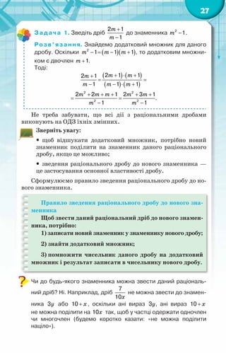27
Задача 1. Зведіть дріб
m
m
+
−
2 1
1
до знаменника m −
2
1.
Розв’язання. Знайдемо додатковий множник для даного
дробу. Оскільки ( )( )
m m m
− = − +
2
1 1 1 , то додатковим множни-
ком є двочлен m +1.
Тоді:
( ) ( )
( ) ( )
m m
m
m m m
m m m m m
m m
+ ⋅ +
+
= =
− − ⋅ +
+ + + + +
= =
− −
2 2
2 2
2 1 1
2 1
1 1 1
2 2 1 2 3 1
.
1 1
Не треба забувати, що всі дії з раціональними дробами
виконують на ОДЗ їхніх змінних.
Зверніть увагу:
y
y щоб відшукати додатковий множник, потрібно новий
знаменник поділити на знаменник даного раціонального
дробу, якщо це можливо;
y
y зведення раціонального дробу до нового знаменника —
це застосування основної властивості дробу.
Сформулюємо правило зведення раціонального дробу до но-
вого знаменника.
Правило зведення раціонального дробу до нового зна-
менника
Щоб звести даний раціональний дріб до нового знамен-
ника, потрібно:
1) записати новий знаменник у знаменнику нового дробу;
2) знайти додатковий множник;
3) помножити чисельник даного дробу на додатковий
множник і результат записати в чисельнику нового дробу.
Чи до будь-якого знаменника можна звести даний раціональ-
ний дріб? Ні. Наприклад, дріб
x
7
10
не можна звести до знамен-
ника y
3 або x
+
10 , оскільки ані вираз y
3 , ані вираз x
+
10 	
не можна поділити на x
10 так, щоб у частці одержати одночлен
чи многочлен (будемо коротко казати: «не можна поділити	
націло»).
 