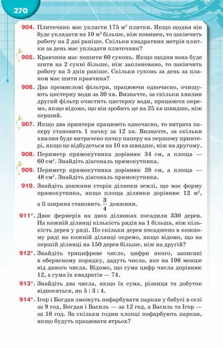 270
904.	 Плиточник має укласти 175 м2
плитки. Якщо щодня він
буде укладати на 10 м2
більше, ніж повинен, то закінчить
роботу на 2 дні раніше. Скільки квадратних метрів плит-
ки за день має укладати плиточник?
905.	 Кравчиня має пошити 60 суконь. Якщо щодня вона буде
шити на 2 сукні більше, ніж заплановано, то закінчить
роботу на 5 днів раніше. Скільки суконь за день за пла-
ном має шити кравчиня?
906.	 Два промислові фільтри, працюючи одночасно, очищу-
ють цистерну води за 30 хв. Визначте, за скільки хвилин
другий фільтр очистить цистерну води, працюючи окре-
мо, якщо відомо, що він зробить це на 25 хв швидше, ніж
перший.
907.	 Якщо два принтери працюють одночасно, то витрата па-
перу становить 1 пачку за 12 хв. Визначте, за скільки
хвилин буде витрачено пачку паперу на першому принте-
рі, якщо це відбудеться на 10 хв швидше, ніж на другому.
908.	 Периметр прямокутника дорівнює 34 см, а площа —
60 см2
. Знайдіть діагональ прямокутника.
909.	 Периметр прямокутника дорівнює 28 см, а площа —
48 см2
. Знайдіть діагональ прямокутника.
910.	 Знайдіть довжини сторін ділянки землі, що має форму
прямокутника, якщо площа ділянки дорівнює 12 м2
,
а її ширина становить
3
4
довжини.
911*.	Двоє фермерів на двох ділянках посадили 330 дерев.
На кожній ділянці кількість рядів на 1 більша, ніж кіль-
кість дерев у ряді. По скільки дерев посаджено в кожно-
му ряді на кожній ділянці окремо, якщо відомо, що на
першій ділянці на 150 дерев більше, ніж на другій?
912*.	Знайдіть трицифрове число, цифри якого, записані
в оберненому порядку, дадуть число, яке на 198 менше
від даного числа. Відомо, що сума цифр числа дорівнює
12, а сума їх квадратів — 74.
913*.	Знайдіть два числа, якщо їх сума, різниця та добуток
відносяться, як 5 : 3 : 4.
914*.	Ігор і Богдан зможуть пофарбувати паркан у бабусі в селі
за 9 год, Богдан і Василь — за 12 год, а Василь та Ігор —
за 18 год. За скільки годин хлопці пофарбують паркан,
якщо будуть працювати втрьох?
 