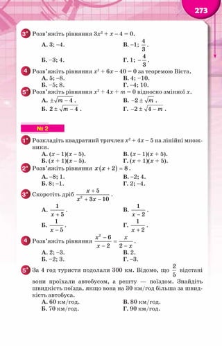 273
3° 	Розв’яжіть рівняння 3х2
+ х − 4 = 0.
		 А. 3; −4.			 В. −1;
4
3
.
		 Б. –3; 4.			 Г. 1;
4
3
− .
4 	Розв’яжіть рівняння х2
+ 6х − 40 = 0 за теоремою Вієта.
		 А. 5; −8.			 В. 4; –10.
		 Б. –5; 8.			 Г. −4; 10.
5* 	Розв’яжіть рівняння х2
+ 4х + m = 0 відносно змінної х.
		 А. 4
m
± − .			 В. 2 m
− ± .
		 Б. 2 4
m
± − . 		 Г. 2 4 m
− ± − .
▶ ▶ ▶ ▶ ▶ ▶ № 2
1° 	Розкладіть квадратний тричлен х2
+ 4х – 5 на лінійні множ-
ники.
		 А. (x − 1)(x − 5).		 В. (x − 1)(x + 5).
		 Б. (x + 1)(x − 5). 		 Г. (x + 1)(x + 5).	
2° 	Розв’яжіть рівняння ( )
2 8
x x + =
.
		 А. −8; 1.			 В. −2; 4.
		 Б. 8; −1. 			 Г. 2; −4.
3° 	Скоротіть дріб 2
5
3 10
x
x x
+
+ −
.
		 А.
1
5
x +
.			 В.
1
2
x −
.
		 Б.
1
5
x −
. 			 Г.
1
2
x +
.	
4 	Розв’яжіть рівняння
2
6
2 2
x x
x x
−
=
− −
.
		 А. 2; −3.			 В. 2.
		 Б. –2; 3. 			 Г. −3.
5* 	За 4 год туристи подолали 300 км. Відомо, що
2
5
відстані
вони проїхали автобусом, а решту — поїздом. Знайдіть
швидкість поїзда, якщо вона на 30 км/год більша за швид-
кість автобуса.
		 А. 60 км/год.			 В. 80 км/год.
		 Б. 70 км/год.			 Г. 90 км/год.
 
