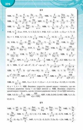 276
§ 4
104. 1)
x
9
5
; 3)
c
4
3
; 5)
y
y +
5
1
; 7)
a
x +
7
2
. 105. 1)
ab
5
7
; 3)
xy
a b
2
5
2
; 5)
y
a c
−
7
.	
106. 1)
y
7
9
; 3)
b
a +
2
13
3
; 5)
c
a +
10
2
. 107. 1)
x
9
7
; 3)
c
8
9
; 5)
c
c
−
+
5
2
; 7)
a
d
−
−
13
1
.	
108. 1)
ab
−
5
4
; 3)
xy
ab2
9
5
; 5)
c
a c
−
+
7
. 109. 1)
y
−
7
5
; 3)
b
a −
2
1
; 5)
c
a
−
+
2
1
.	
110. 1)
c
9
; 3) ac. 111. 1) 1; 3) 2; 5) 1. 112. 1) 3 – x; 3) 6 – c; 5) y + 1; 7) –2;	
9) c + 1. 113. 1) 1; 3) –1; 5)
a −
1
8
. 114. 1)
a
−
1
1
, 10; 2)
y
−
+
1
2
, –5; 3)
b +
3
1
,	
10. 115. 1)
x
7
10
; 3)
c
43
36
; 5)
( )
y
y +
11
5 1
; 7)
x
−
1
4
; 9)
c
14
45
. 116. 1)
ab
11
12
;	
3)
x
a b
2
13
28
; 5)
( )
y
a c
−
9
5
. 117. 1)
ab
−
9
8
; 3)
x
b2
74
75
. 118. 1)
y
5
16
; 3)
( )
b
a +
2
14
3 3
;	
5)
( )
c
a −
7
12 2
. 119. 1)
x
x
−
2
3
5 1
10
; 3)
( )
x
x x
−
+
8 7
5
; 5)
( )
y
y
+
+
3
3 1
. 120. 1)
x
− 2
6
9
;	
3)
c
− 2
12
36
. 121. 1)
a
− 2
1
1
, 1,8; 3)
b
− 2
5
1
, −
1
3
. 122. 1)
a
− 2
21
9
, 4,2. 123. 1) x – 2;
3) 1. 124. 1) a ab b
− +
2 2
; 3) x xy y
− +
2 2
; 7)
a ab b
− +
2 2
1
; 9)
x x
− +
2
1
2 4
.	
125. 1)
y +2
5
; 3) ( )
a a
− + +
2
4 16 ; 5)
x y
+
1
. 126. 1) 1; 3)
( )
x y
x y
−
+
2
;	
5)
x x
x
+ +
−
2
5 25
5
. 127. 1)
x x
x
+ +
−
2
1
1
. 128. 1)
x +
6 1
6
. 129. 1)
y
y x
−
2 2
2
; 3)
( )
a a
− 2
108
9
.
130. 3)
( )
t t −
1
1
. 131. 1) a = 3, b = 1; 2) a = –1, b = 4; 3) a = 0,125, b = 0,125;	
4) a = 1; b = 1. 132. Вказівка: спростіть даний вираз і покажіть, що він	
тотожно дорівнює числу 1 на ОДЗ змінної х. 133. Вказівка: спростіть	
даний вираз і покажіть, що він тотожно дорівнює числу 1,5 на ОДЗ змінної у.
134. 1) 0; 2)
( )
x x +
3
3
. 135.
( )
x x +
100
100
. 137. 1) 96; 2) 240; 3) 480. 138. 1) (1; 2);
2) (2; 1).
§ 5
142. 1)
ax
40
; 3)
ax
cy
4
; 5)
ax
by
6
35
; 7)
ax
cy
5
; 9)
xy
b
8
15
; 11)
a
y
2
3
. 143. 1)
y
a
5
3
;	
3)
y
bx2
8
15
. 144. 1)
x +
2
1
; 3) 1; 5) –7,5. 145. 1)
y +
5
3
; 3) –0,75. 146. 1)
x2
8
;	
3)
x
y
2
2
; 5) –6y; 7)
x5
24
5
. 147. 1) 11; 3) –5; 5) 21; 7) 2a; 9) –1,5b. 148. 1)
a2
4
;
 