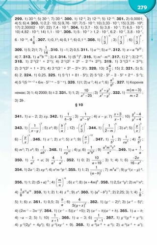 279
299. 1) 30–5
; 5) 30–1
; 7) 30–4
. 300. 1) 12–2
; 2) 12–10
; 5) 12–15
. 301. 2) 0,0001;	
4) 5; 6) 4. 303. 1) 2,2 · 10; 5) 9,76 · 102
; 7) 5 · 10–3
; 10) 3,33 · 10–1
; 15) 3,35 · 108
;
17) 2,30002 · 102
; 22) 7,4 · 10–5
. 304. 1) 3,7 · 10; 5) 3,8 · 10–1
; 7) 6,5 · 10–2
;	
10) 4,82 · 10–3
; 14) 1,1 · 10–1
. 306. 1) 5 · 10–7
> 1,2 · 10–7
, 6,2 · 10–7
, 3,8 · 10–7
,	
6 · 10–14
,
1
4
6
. 307. 1) 0,12
; 4) 0,1–2
; 6) 0,1–4
. 308. 1)
−
 
 
 
3
1
3
; 3)
−
 
 
 
1
1
3
; 6)
 
 
 
4
1
3
.
309. 1) 5; 2)1; 7)
1
14
. 310. 1) –1; 2) 0,5. 311. 1) а–7п
; 5) а–31
. 312. 1) x a b
−
= 6 32
;
4) 7. 313. 1) a b−
16 15
; 3) 4. 314. 1) −2 6
(5 ) . 316. 1) т2
· т22
. 317. 1) 2–1
; 3) 2–27
.
318. 1) 2–5
(2–1
+ 212
); 4) 2–5
(22
+ 28
– 2–10
+ 220
). 319. 1) 3–4
(3–8
+ 316
);	
2) 3–4
(35
+ 1 + 38
); 4) 3–4
(3–1
+ 39
– 33
+ 35
). 320. 13)
4
3
7
; 15) 2. 321. 5) 5;	
6) 2. 324. 1) 0,25. 325. 1) 5–2
(1 + 81 · 56
); 2) 5–2
(2 · 58
– 3 · 52
+ 2–4
· 5–2
);	
4) 5–2
(5–3т + 2
+ 6т · 52 + т
– 51 + т
). 326. 1)1; 2) а–2
; 4) х–9
; 6)
3
6
à
b
. 327. 1) Коренів
немає; 3) 1; 4) 2000; 5) ± 2. 331. 1) 1; 2)
õ −
2
10
25
; 3)
õ у
õ у
+
−
2 2
2 2
. 332. 1)
( )
m m
m
+
+
3
2
;
3) b
2 .
§ 10
341. 1) а – 2; 2) xy. 342. 1)
b −
1
9
; 3)
à b
−
3 3
1
; 4) х – у; 7)
õ
õ
+
−
3
1
; 10)
y
y
−
+
2
2
4
4
.
343. 1)
õ у
 
 
−
 
2
1
; 5) х5
; 8)
b
a
 
 
 
2
; 12)
z
 
− 
 
3
3
. 344. 1)
 
 
−
 
5
1
2 m
; 3) а9
; 5)
y
x
 
 
 
3
;
6) –
y
x
 
 
 
3
. 346. 1) х–1
; 2) х–2
; 5) х–5
; 9)
à
с
−
 
 
 
12
. 347. 1)
b3
1
; 2)
са5
1
; 4)
à
b2
;	
6) m3
; 7) x9
; 9)
àb7
1
. 348. 1)
õу10
1
; 4) у; 6)
à b
3 9
1
; 9)
a m c
n
9 15 5
4
. 349. 1) а +
a
1
.
350. 1)
à2
1
+ а; 3)
à à
−
4 2
4 1
. 352. 1) 0; 2)
à +
10
10
; 3) 1; 4) 1; 6)
õ
õ
−
− 2
2
16
.	
354. 1) 2а–1
; 2) ху–8
; 4) п4
т–5
р–3
. 355. 1) 1; 2)
( )
à b
−
2
1
; 7) m a
8 11
; 9) у–3
(х – у)–4
.
356. 1) 1; 2) à −
+ 3
(5 ) ; 4)
m
n
−
 
 
 
6
; 6) х–2
; 8) n m
+ 9
( 4 ) . 358. 1) 2,5х–8
у3
; 2) т21
п6
;
4) b a
15 18
1
8
. 359. 1) 1; 2) 1; 4) z−8
; 9) х4
. 360. 1) a b −
−
2 2 5
( ) ; 2) 2,25; 3) 1; 4)
1
8
;
5) 1; 6) х. 361. 1) 0,5; 3)
b
a
; 6)
( )
у õ
+
2
4
5
. 362. 1) (у–1
– 2)2
; 3) (а–2
– 5)2
;	
4) (2т–1
– 3п–1
)2
. 364. 1) (x–1
– 5)(x–1
+5); 2) (a–1
– b)(a–1
+ b). 365. 1) a – b;	
4) ­
–a – 2; 5) 1; 10)
õ +
1
1
. 366. 1) a – 3; 6)
à −
3
1
1
. 367. 1) у–2
(у–6
+ у–2
);	
4) у–2
(2у3
+ 4у2
); 6) у–2
(ху–7
+ 9). 368. 1) а–4
(а–8
+ а–6
); 2) а–4
(а–3
+ а7
);	
 