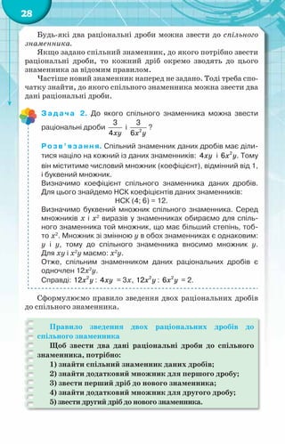 28
Будь-які два раціональні дроби можна звести до спільного
знаменника.
Якщо задано спільний знаменник, до якого потрібно звести
раціональні дроби, то кожний дріб окремо зводять до цього
знаменника за відомим правилом.
Частіше новий знаменник наперед не задано. Тоді треба спо-
чатку знайти, до якого спільного знаменника можна звести два
дані раціональні дроби.
Задача 2. До якого спільного знаменника можна звести	
раціональні дроби
xy
3
4
і
x y
2
3
6
?
Розв’язання. Спільний знаменник даних дробів має діли-
тися націло на кожний із даних знаменників: xy
4 і x y
2
6 . Тому
він міститиме числовий множник (коефіцієнт), відмінний від 1,
і буквений множник.
Визначимо коефіцієнт спільного знаменника даних дробів.
Для цього знайдемо НСК коефіцієнтів даних знаменників:
НСК (4; 6) = 12.
Визначимо буквений множник спільного знаменника. Серед
множників x і x2
виразів у знаменниках обираємо для спіль-
ного знаменника той множник, що має більший степінь, тоб-
то x2
. Множник зі змінною у в обох знаменниках є однаковим:	
у і у, тому до спільного знаменника вносимо множник у.	
Для xy і x2
y маємо: x2
y.
Отже, спільним знаменником даних раціональних дробів є	
одночлен 12x2
y.
Справді: x y
2
12 : xy
4 = 3х, x y
2
12 : x y
2
6 = 2.
Сформулюємо правило зведення двох раціональних дробів
до спільного знаменника.
Правило зведення двох раціональних дробів до
спільного знаменника
Щоб звести два дані раціональні дроби до спільного
знаменника, потрібно:
1) знайти спільний знаменник даних дробів;
2) знайти додатковий множник для першого дробу;
3) звести перший дріб до нового знаменника;
4) знайти додатковий множник для другого дробу;
5) звести другий дріб до нового знаменника.
 