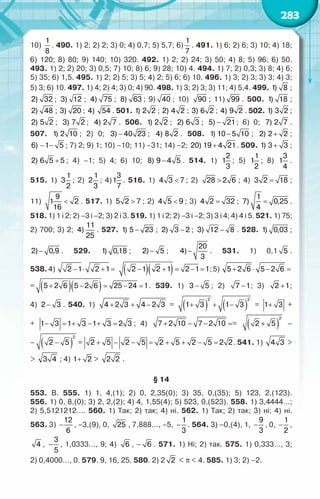 283
10)
1
8
. 490. 1) 2; 2) 2; 3) 0; 4) 0,7; 5) 5,7; 6)
1
7
. 491. 1) 6; 2) 6; 3) 10; 4) 18;	
6) 120; 8) 80; 9) 140; 10) 320. 492. 1) 2; 2) 24; 3) 50; 4) 8; 5) 96; 6) 50.	
493. 1) 2; 2) 20; 3) 0,5; 7) 10; 8) 6; 9) 28; 10) 4. 494. 1) 7; 2) 0,3; 3) 8; 4) 6;	
5) 35; 6) 1,5. 495. 1) 2; 2) 5; 3) 5; 4) 2; 5) 6; 6) 10. 496. 1) 3; 2) 3; 3) 3; 4) 3;	
5) 3; 6) 10. 497. 1) 4; 2) 4; 3) 0; 4) 90. 498. 1) 3; 2) 3; 3) 11; 4) 5,4. 499. 1) 8 ;
2) 32 ; 3) 12 ; 4) 75 ; 8) 63 ; 9) 40 ; 10) 90 ; 11) 99 . 500. 1) 18 ;
2) 48 ; 3) 20 ; 4) 54 . 501. 1) 2 2 ; 2) 4 2 ; 3) 6 2 ; 4) 9 2 . 502. 1) 3 2 ;
2) 5 2 ; 3) 7 2 ; 4) 2 7 . 506. 1) 2 2 ; 2) 6 3 ; −
5) 21; 6) 0; 7) 2 7 .
507. 1) 2 10 ; 2) 0; −
3) 40 23 ; 4) 8 2 . 508. −
1) 10 5 10 ; +
2) 2 2 ;
− −
6) 1 5 ; 7) 2; 9) 1; 10) –10; 11) –31; 14) –2; +
20) 19 4 21. 509. +
1) 3 3 ;
+
2) 6 5 5 ; 4) –1; 5) 4; 6) 10; −
8) 9 4 5 . 514. 1)
2
1
3
; 5)
1
1
2
; 8)
3
1
4
.
515. 1)
1
3
2
; 2)
1
2
3
; 4)
3
1
7
. 516. 1) <
4 3 7 ; 2) >
28 2 6 ; 4) =
3 2 18 ;	
11) <
9
1 2
16
. 517. 1) >
5 2 7 ; 2) <
4 5 9 ; 3) =
4 2 32 ; =
1
7) 0,25
4
.
518. 1) 1 i 2; 2) –3 і –2; 3) 2 і 3. 519. 1) 1 і 2; 2) –3 і –2; 3) 3 і 4; 4) 4 і 5. 521. 1) 75;
2) 700; 3) 2;
11
4)
25
. 527. −
1) 5 23 ; −
2) 3 2 ; −
3) 12 8 . 528. 1) 0,03 ;
−
2) 0,9 . 529. 1) 0,18 ; −
2) 5 ; −
20
4)
3
. 531. 1) 0,1 5 .	
538.4) 2 1 2 1
− ⋅ + = ( )( )
2 1 2 1 2 1 1
− + = − = ;5) 5 2 6 5 2 6
+ ⋅ − =
= ( )( )
5 2 6 5 2 6 25 24 1
+ − = − = . 539. 1) −
3 5 ; 2) −
7 1; 3) +
2 1;	
4) −
2 3 . 540. 1) 4 2 3 4 2 3
+ + − =
= ( ) ( )
2 2
1 3 1 3
+ + − =
= 1 3 1 3 1
= + + − =
+	
+
1 3 1 3 1 3 1 3 2 3
= + + − = + − + = ; 4) 7 2 10 7 2 10
+ − − =
= ( ) (
2
2 5 2 5
+ − −
–	
–
) ( )
2 2
2 5 2 5
+ − − =
= 2 5 2 5 2 5 2 5 2 2
= + − − = + + − = . 541. 1) 4 3 >
> 3 4 ; 4) 1 2
+ > 2 2 .
§ 14
553. В. 555. 1) 1, 4,(1); 2) 0, 2,35(0); 3) 35, 0,(35); 5) 123, 2,(123).	
556. 1) 0, 8,(0); 3) 2, 2,(2); 4) 4, 1,55(4); 5) 523, 0,(523). 558. 1) 3,4444…;	
2) 5,5121212…. 560. 1) Так; 2) так; 4) ні. 562. 1) Так; 2) так; 3) ні; 4) ні.	
563. 3) −
12
6
, –3,(9), 0, 25 , 7,888…, –5, −
1
3
. 564. 3) –0,(4), 1, −
9
3
, 0, −
1
2
,
4 , −
3
5
, 1,0333…, 9; 4) 6 , – 6 . 571. 1) Ні; 2) так. 575. 1) 0,333…, 3;	
2) 0,4000…, 0. 579. 9, 16, 25. 580. 2) 2 2 < π < 4. 585. 1) 3; 2) –2.
 