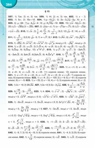 284
§ 15
597. 1) Так; 2) ні; 3) так. 599. 1) Ні; 2) ні; 3) так. 602. 1) x – 3.	
603. 1) x
5 ; 2) x +
10 12 . 604. 1) p p
−15 ; 5) x xy y
− −
2 3 2 ; 6) a −1.
605. 4) y −64 ; 7) у y
− +
4 4 ; 9) y y
+ +
2 10 10 . 606. 15) x x
− +
( 5)( 5) ;	
20) x x
− +
( 30)( 30). 607. 2) a a c
+
( ) ; 7) x x
− +
( 7)( 7) ; 8) x x
− +
( 3)( 3)
×
×
x x
− +
( 3)( 3) . 610. 1) n ; 3)
1
3
; 4)
c
a
; 5)
x −
1
1
; 9) 2; 12) y −2 ; 14) x + 3 .
611. 1)
y +
2
1
; 3) 2; 6) y −5; 7) n + 7 ; 9) 1. 612. 1) x
4 ; 6) m7
; 15) y x
4
9 .
613. 1) c
25 ; 3) n m
4 2
; 4) n m
− 4 2
; 5) x y
− 10
, якщо y ≥ 0; − 3
9y , якщо y < 0.
614. 1) х 2 ; 2) –а 3 ; 3) 2 2 m; 4) –а b ; 5) а b ; 6) –ху 5 ; 7) –ху 5 ;	
8) xy
5 2 ; 9) xy
5 2 ; 12) 10 8
a b c . 615. 1) у 7 ; 2) –у 7 ; 3) –2 3
ab ;	
4) –2 3
ab ; 5) 2 3
ab ; 6)2 3
ab ; 8) 2 10
4 2x y . 616. 1)
5
5
; 2)
8
8
; 3)
4 5
15
;	
4) 10 ; 7)
m
m
; 8)
n
n
2
; 9) y ; 11)
x
x
−
−
1
1
; 12)
m
m
+
+
5
5
. 617. 1)
3
3
; 2)
15
3
;
4)
x
x
; 5)
a b
b
2
2
; 6) z
2 ; 7)
y
y
−
−
2
2
; 8)
x
x
+
+
8 1
8 1
. 620. 1) x = ±1; 2) x = ±6 ;	
3) x = 0 ; 4) x = ± 3 ; 9) x = ±9 ; 11) коренів немає; 12) коренів немає.	
621. 1) x = ±7 ; 2) x = ±8 ; 4) x = ± 7 ; 5) x = ±3 ; 6) x = ± 5 ; 7) коренів не-
має; 8) коренів немає. 622. 1) x = 4 ; 2) х = 100; 3) х = 9; 5) х = 61; 6) коренів
немає; 8) х = –9. 623. 1) х = 25; 2) х = 16; 4) х = 5; 5) коренів немає; 6) х = 0.
626. 1) 2x + 18; 2) à
20 2 . 627.1)2a+8;2) õ õу
−
2 2 .628.
a a
−
1
1) ;
y
x y
−
−
2
3) .
629.
a
−
−
10
1)
5
;
m
m
−
−
3)
11
. 633. 1) 4. 634. 1) x
− 3
; 2) y x
− 4
9 ; 3) a b
− 4 9
,
якщо а < 0, a b
4 9
, якщо а ≥ 0; 5) n m m n
− + −
2 2
. 635. 1) a
− 3
3 ; 3) ( )
ac
3
.
636. 1) 2 2
− n , якщо n < 0, 2 2
n , якщо n ≥ 0; 2) õ у z z
2 4 3
3 2 , 4) 5
2 2
5
5
−
õ õ
у
,
якщо у < 0, 5
2 2
5
5
õ õ
у
, якщо у > 0. 637. 1) 3 6
− õ , якщо х < 0, 3 6
õ , якщо
х ≥ 0; 2) – 2
2 0,1
−
õу у , якщо х < 0, 2
2 0,1
−
õу у , якщо х ≥ 0; 4) –
6
5
1
p
m
n
, якщо
n < 0,
6
5
1
p
m
n
, якщо n > 0. 638. 1) − −
1 2 ; 2) −
3 2 ; 3) +
2( 7 5) ;	
6) −
5 2 ; 7)
x
x
+
−
2
2
2
; 8)
y x
x y
−
−
. 639. 1)
− +
1 5
4
; 2) +
7 2 ; 6)
a c
a c
+
−
.
640. 1) –9, 7; 3) 10; 4) –18, 0; 8) коренів немає. 641. 1) –4, 0; 3) 25; 6) коре-
нів немає. 642. 1) ±
1
2
; 2) коренів немає; 3) ± 2 . 643. 1) ± 3 ; 2) коренів
 