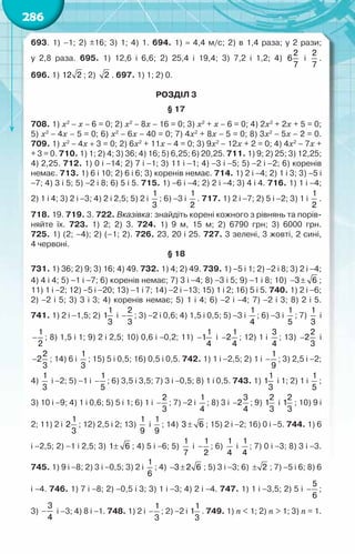 286
693. 1) –1; 2) ±16; 3) 1; 4) 1. 694. 1) ≈ 4,4 м/с; 2) в 1,4 раза; у 2 рази;	
у 2,8 раза. 695. 1) 12,6 і 6,6; 2) 25,4 і 19,4; 3) 7,2 і 1,2; 4)
2
6
7
і
2
7
.	
696. 1) 12 2 ; 2) 2 . 697. 1) 1; 2) 0.
РОЗДІЛ 3
§ 17
708. 1) x2
− x − 6 = 0; 2) x2
− 8x − 16 = 0; 3) x2
+ x − 6 = 0; 4) 2x2
+ 2x + 5 = 0;	
5) x2
− 4x – 5 = 0; 6) x2
− 6x − 40 = 0; 7) 4x2
+ 8x − 5 = 0; 8) 3x2
− 5x − 2 = 0.	
709. 1) x2
− 4x + 3 = 0; 2) 6x2
+ 11x − 4 = 0; 3) 9x2
− 12x + 2 = 0; 4) 4x2
− 7x +	
+ 3 = 0. 710. 1) 1; 2) 4; 3) 36; 4) 16; 5) 6,25; 6) 20,25. 711. 1) 9; 2) 25; 3) 12,25;
4) 2,25. 712. 1) 0 і −14; 2) 7 і −1; 3) 11 і −1; 4) −3 і −5; 5) −2 і −2; 6) коренів	
немає. 713. 1) 6 і 10; 2) 6 і 6; 3) коренів немає. 714. 1) 2 і −4; 2) 1 і 3; 3) −5 і
−7; 4) 3 і 5; 5) −2 і 8; 6) 5 і 5. 715. 1) −6 і −4; 2) 2 і −4; 3) 4 і 4. 716. 1) 1 і −4;	
2) 1 і 4; 3) 2 і −3; 4) 2 і 2,5; 5) 2 і
1
3
; 6) −3 і
1
2
. 717. 1) 2 і −7; 2) 5 і −2; 3) 1 і
1
2
.
718. 19. 719. 3. 722. Вказівка: знайдіть корені кожного з рівнянь та порів-
няйте їх. 723. 1) 2; 2) 3. 724. 1) 9 м, 15 м; 2) 6790 грн; 3) 6000 грн.	
725. 1) (2; –4); 2) (–1; 2). 726. 23, 20 і 25. 727. 3 зелені, 3 жовті, 2 сині,	
4 червоні.
§ 18
731. 1) 36; 2) 9; 3) 16; 4) 49. 732. 1) 4; 2) 49. 739. 1) −5 і 1; 2) −2 і 8; 3) 2 і −4;
4) 4 і 4; 5) −1 і −7; 6) коренів немає; 7) 3 і −4; 8) −3 і 5; 9) −1 і 8; 10) − ±
3 6 ;
11) 1 і −2; 12) −5 і −20; 13) −1 і 7; 14) −2 і −13; 15) 1 і 2; 16) 5 і 5. 740. 1) 2 і −6;
2) −2 і 5; 3) 3 і 3; 4) коренів немає; 5) 1 і 4; 6) −2 і −4; 7) −2 і 3; 8) 2 і 5.	
741. 1) 2 і −1,5; 2)
1
1
3
і −
2
3
; 3) −2 і 0,6; 4) 1,5 і 0,5; 5) −3 і
1
4
; 6) −3 і
1
5
; 7)
1
3
і
−
1
2
; 8) 1,5 і 1; 9) 2 і 2,5; 10) 0,6 і −0,2; 11) −
1
1
4
і −
1
2
4
; 12) 1 і
3
4
; 13) −
2
2
3
і
−
2
2
3
; 14) 6 і
1
3
; 15) 5 і 0,5; 16) 0,5 і 0,5. 742. 1) 1 і −2,5; 2) 1 і −
1
9
; 3) 2,5 і −2;
4)
1
3
і −2; 5) −1 і −
1
5
; 6) 3,5 і 3,5; 7) 3 і −0,5; 8) 1 і 0,5. 743. 1)
1
1
3
і 1; 2) 1 і
1
5
;
3) 10 і −9; 4) 1 і 0,6; 5) 5 і 1; 6) 1 і −
2
3
; 7) −2 і
1
4
; 8) 3 і −
3
2
4
; 9)
2
1
3
і
2
1
3
; 10) 9 і
2; 11) 2 і
1
2
3
; 12) 2,5 і 2; 13)
1
9
і
1
9
; 14) ±
3 6 ; 15) 2 і −2; 16) 0 і −5. 744. 1) 6
і −2,5; 2) −1 і 2,5; 3) ±
1 6 ; 4) 5 і −6; 5)
1
7
і −
1
2
; 6)
1
4
і
1
4
; 7) 0 і −3; 8) 3 і −3.
745. 1) 9 і −8; 2) 3 і −0,5; 3) 2 і
1
6
; 4) − ±
3 2 6 ; 5) 3 і −3; 6) ± 2 ; 7) −5 і 6; 8) 6
і −4. 746. 1) 7 і −8; 2) −0,5 і 3; 3) 1 і −3; 4) 2 і −4. 747. 1) 1 і −3,5; 2) 5 і −
5
6
;	
3) −
3
4
і –3; 4) 8 і −1. 748. 1) 2 і −
1
3
; 2) −2 і
1
1
3
. 749. 1) n < 1; 2) n > 1; 3) n = 1.
 