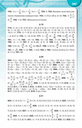 287
750. 1) n <
1
1
8
; 2) n >
1
1
8
; 3) n =
1
1
8
. 752. 4. 753. Вказівка: розв’яжіть рів-
няння з буквеними коефіцієнтами. 754. 1) 10 м і 26 м; 2) 18. 755. 1)
a
a
−
+
1
1
;
2)
a
3
. 756. 7 і 8. 757. Збільшиться в 3 рази.
§ 19
774. 1) −4 і 1; 2) −2 і 8; 3) 3 і −10; 4) 2 і 8; 5) 1 і 11; 6) 1 і 8; 7) 3 і −4; 8) 13 і 2;	
9) −1 і −4; 10) −1 і −5; 11) 1 і −2; 12) −5 і −20; 13) −1 і 10; 14) −1 і −7; 15) 1 і 2;
16) 5 і 11. 775. 1) −1 і 9; 2) −2 і 5; 3) 4 і 5; 4) −1 і −8; 5) −2 і 7; 6) −2 і −4; 7) 5	
і −4; 8) 2 і 5. 776. 1) −13; 2) 22. 777. 1) −
3
1
5
; 2) −
4
25
. 778. 1)
2
2
3
; 2)
5
1
9
.	
781. 11 і −14. 782. −14 і 12. 783. 13 і −39. 784. −7 і 35. 785. 6, 3 і 18.	
786. −3, −1 і 3. 787. 2, −8, 6 або −2, 8, −6. 788. 3, 6, −9 або −3, −6, 9.	
789. 1) 51; 2) −
3
4
; 3)
1
4
4
− ; 4) 189 3 . 790. 1) 10; 2) –
2
4
; 3) –2,5; 4) 14 2 .	
791. −
1 3 . 792. 1 і −6. 793. −1 і 0,6. 794. 2. 795. 1) 2,5 м; 2) 45 м; 3) 1,75 м2
;
4) 1,7 м. 797. 28.
§ 20
803. 1) (х − 5)(х + 2); 2) (х − 6)(х − 4); 3) −(х − 1)(х − 15); 4) (х + 3)(х − 5);	
5) −(х − 1)(х − 3); 6) (х + 1)(х − 7); 7) (х + 2)2
; 8) −(х − 5)2
. 804. 1) (х + 1)(х + 2);
2) −(х + 9)(х − 1); 3) (х − 8)(х + 3); 4) (х + 3)2
. 805. 1) (2х − 3)(х − 1);	
2) (5х − 1)(х + 1); 3) −(3х + 7)(х −2); 4) (2х − 1)(3х − 1); 5) −(3х − 2)2
;	
6) (3х − 5)(х − 1); 7) (2х −1)2
; 8) −(2х + 1)(х − 2). 806. 1) (3х + 2)(х + 1);	
2) −(2х + 5)(х − 3); 3) (3х +1)2
; 4) −(5х − 1)(х − 1). 807. 1)
x +
1
1
; 2)
x +
2 1
6
;	
3)
x
x
−
−
4
3
; 4)
x
x
−8
; 5)
x
x
+
+
5
2 1
; 6)
x
x
+
−
2
3
; 7)
x
x
+
−
8
9
; 8)
x
x
−
+
3
5 1
. 808. 1)
x −
4
6
;	
2)
x
x −
3 1
; 3)
x
x
+
+
5 6
2
; 4)
x
x
−
−
1
2
. 809. 1) 1,8; 2) 18; 3) 0,8; 4) −1,75. 810. 1) 1,4;
2) 3,4. 811. ± 10. 812. 4. 813. −6. 814. 1) (nх − 2)(х + 1); 2) (х − m − n)(х − n).
815. 1) (3х – 5y)(х − y); 2) (y − x)(5y − 3х). 816. 1) 20; 2) 5; 3) 38.	
817. 1) (2; 0); 2) (11; 5,5). 818. 5 грн, 3 грн.
§ 21
824. 1) −3 і 4; 2) −1 і −
1
9
; 3) 1,5 і −5; 4) 2 і 0,5; 5) 3 і 1,5; 6) 5 і 3. 825. 1) 5 і 0,5;
2) 2 і −3; 3) 0,5 і 1; 4) 1 і
2
1
3
. 826. 1) 2; 2) −3; 3) −2 і −4; 4) −6; 5) 3 і −6; 6) −9;
7) 0,5; 8) 1 і 0,6. 827. 1) −5; 2) 2; 3) 0,5; 4) −1 і −
2
1
3
. 828. 1) −6; 2) 2; 3) 0,5;
4)
2
3
. 829. 1) −5; 2) 0,5. 830. 1) 0 і 4; 2) −2 і 5; 3)
2
3
і −
4
5
; 4) −2 і 4; 5) 4 і −5;
6) –1 і 2,5; 7) 2; 8) 10. 831. 1) −1і 4; 2) 16 і 4; 3) −3; 4) 8. 832. 0,5. 833. 0,5.	
 