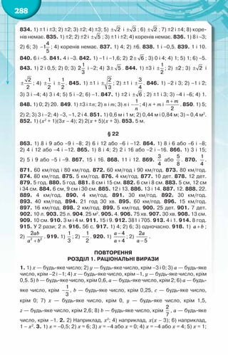 288
834. 1) ±1 і ±3; 2) ±2; 3) ±2; 4) ±3; 5) ± 2 і ± 3 ; 6) ± 2 ; 7) ±2 і ±4; 8) коре-
нів немає. 835. 1) ±2; 2) ±2 і ± 5 ; 3) ±1 і ±2; 4) коренів немає. 836. 1) 8 і −3;
2) 6; 3) −
4
1
5
; 4) коренів немає. 837. 1) 4; 2) ±6. 838. 1 і −0,5. 839. 1 і 10.
840. 6 і −5. 841. 4 і −3. 842. 1) −1 і −1,6; 2) ±
2 6 ; 3) 0 і 4; 4) 1; 5) 1; 6) −5.
843. 1) 2 і 0,5; 2) 0; 3)
1
2
3
і −2; 4) ±
3 5 . 844. 1) ±3 і ±
1
2
; 2) ±2 ; 3) ± 2 і
±
2
2
; 4) ±
1
2
і ±
1
2
. 845. 1) ±1 і ±
2
3
; 2) ±1 і ±
3
4
. 846. 1) –2 і 3; 2) −1 і 2;	
3) 3 і −4; 4) 3 і 4; 5) 5 і −2; 6) −1. 847. 1) ±2 і ± 6 ; 2) ±1 і 3; 3) −4 і −6; 4) 1.	
848. 1) 0; 2) 20.  849. 1) ±3 і ±n; 2) n і m; 3) n і
1
−
n
; 4) n + m і
2
+
n m
. 850. 1) 5;
2) 2; 3) 3 і –2; 4) –3, –1, 2 і 4. 851. 1) 0,6 м і 1 м; 2) 0,44 м і 0,84 м; 3) ≈ 0,4 м2
.
852. 1) (х2
+ 1)(3х – 4); 2) 2(х + 5)(х + 3). 853. 5 м.
§ 22
863. 1) 8 і 9 або −9 і −8; 2) 6 і 12 або −6 і −12. 864. 1) 8 і 6 або −6 і −8;	
2) 4 і 12 або −4 і −12. 865. 1) 8 і 4; 2) 2 і 16 або −2 і −16. 866. 1) 3 і 15;	
2) 5 і 9 або −5 і −9. 867. 15 і 16. 868. 11 і 12. 869.
3
4
або
5
8
. 870.
1
4
.	
871. 60 км/год і 80 км/год. 872. 60 км/год і 90 км/год. 873. 80 км/год.
874. 80 км/год. 875. 5 км/год. 876. 4 км/год. 877. 10 дет. 878. 12 дет.
879. 5 год. 880. 5 год. 881. 8 см і 15 см. 882. 6 см і 8 см. 883. 5 см, 12 см
і 34 см. 884. 6 см, 9 см і 30 см. 885. 12 і 13. 886. 13 і 14. 887. 12. 888. 22.
889. 4 км/год. 890. 4 км/год. 891. 30 км/год. 892. 30 км/год.	
893. 40 км/год. 894. 21 год 30 хв. 895. 60 км/год. 896. 15 км/год.	
897. 16 км/год. 898. 2 км/год. 899. 5 км/год. 900. 25 дет. 901. 7 дет.	
902. 10 л. 903. 25 л. 904. 25 м2
. 905. 4. 906. 75 хв. 907. 30 хв. 908. 13 см.
909. 10 см. 910. 3 м і 4 м. 911. 15 і 9. 912. 381 і 705. 913. 4 і 1. 914. 8 год.
915. У 2 рази; 2 л. 916. 56 с. 917. 1) 4; 2) 6; 3) одно­
часно. 918. 1) a b
+ ;	
2)
ab
a b
+
2 2
2
. 919. 1)
1
3
; 2) −
1
2
. 920. 1)
a
a
−
+
4
4
; 2)
a
a −
2
5
.
ПОВТОРЕННЯ
Розділ 1. Раціональні вирази
1. 1) x — будь-яке число; 2) y — будь-яке число, крім –3 і 0; 3) a — будь-яке
число, крім –2 і –1; 4) x — будь-яке число, крім –1, y — будь-яке число, крім
0,5. 5) b — будь-яке число, крім 0,6, a — будь-яке число, крім 2; 6) a — будь-
яке число, крім −
1
3
, b — будь-яке число, крім 0,25, c — будь-яке число,	
крім 0; 7) x — будь-яке число, крім 0, y — будь-яке число, крім 1,5,	
z — будь-яке число, крім 2,6; 8) b — будь-яке число, крім
2
7
, a — будь-яке
число, крім –1. 2. 2) Наприклад, x2
; 4) наприклад, x(x – 3); 6) наприклад,	
1 – x2
. 3. 1) x = –0,5; 2) x = 6; 3) x = –4 або x = 0; 4) x = –4 або x = 4; 5) x = 1;
 