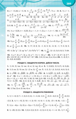 289
6) x = –5 або x = 5. 4. 1)
x
x −2
; 3)
x
x x
−
+
2
2
1
; 5)
a
a
−
4
; 7) a – 3b. 5. 1) x + 1;	
3)
x
x
−
−
2
1
; 5)
x
x
−
−
4
1
. 6. 1)
x −
6
6 18
,
x −
2
6 18
,
x
−
−
1
6 18
; 3)
x
x
−
−
2
2
4
,
x −
2
1
4
,
x
x
+
−
2
2
4
;
5)
( )( )( )
x
x x x
+
+ + +
3
1 2 3
,
( )( )( )
x
x x x
+
+ + +
1
1 2 3
,
( )( )( )
x
x x x
+
+ + +
2
1 2 3
. 7. 1)
x
x −
2
6
9
;
2) 0. 8. 1)
x
2
; 2) –x2
. 9. 1)
( )
x
x
−
−
2
1
2
; 2) –
( )
x
x +
2
3
. 10. 1)
x
x
+
−
5
; 2)
x
x
+
−
6
.
11. 1) a = 0,25, b = –0,25; 2) a = –1, b = 1; 3) a = –1, b = 1. 12. 1)
( )
y x +
−
2
4
;	
2)
y
y
−
+
1 3
1 3
. 13. 1)
( )
x −
1
4 4
; 2)
( )
x y
x x xy y
+
+ +
2 2
. 14. 1) –1; 2)
( )
a b c
bc
+ +
2
2
.	
15. 1)
x
y
= −
3
4 4
; 2)
4
3 3
= +
x
y ;3) , 3
4
= ≠
x
y x ;4) 1
, 0
5
= + ≠
x
y x ;5) 1
, 1
2
= − ≠
x
y x ;
6)
1
, 6
2 2
= − ≠ −
x
y x . 16. 1) 17; 2) 6; 3) –1; 4) 3; 5) –3; 6) –1; 7) 3; 8) 3.	
17. 1) x y
− −
1 1
2 ; 2) np m
− −
1 3
; 3) b d a c
− −
3 3 2 2
. 18. 1)
1
80
; 3) 1,5; 5) 0; 6) 5; 7) 64.
19. 1) а–9
; 2) а–21
; 3) а; 4) а–21
; 11) 1; 12) а11
. 20. 1) 3–3
; 2) 3–8
; 3) 3–24
.	
21. 1) 9·101
; 2) 1,12·102
; 4) 7 ·10–2
. 23. 1) Ні; 2) так; 3) ні; 4) ні. 24. 1) –8; 2) 1;
3) –0,6; 4) 0,625.
Розділ 2. Квадратні корені. Дійсні числа
1. 1) Ні; 2) так; 3) так; 4) ні; 5) так; 6) ні. 5. 1) 0,8(3); 2) 0,(7); 4) 0,(6).	
6. 1) 5 см; 2) 15 см; 3) 1,2 м; 5)
1
1
3
см. 7. 1) 5; 2) 1,5; 3) 0,5; 4) 6; 5) 0.	
8. 1) 128 ; 2) 0,02 ; 3) 0,75 ; 4) õ
16 . 9. 1) 2 0,1; 2) 3 5 ; 3) 5 0,1;	
4) a4
. 10. 1) х = ± 9; 2) х = ± 12; 3) х = ± 3; 4) х = ± 15 ; 5) х = ± 21;	
8) х = 1,5, х = –0,5. 11. 1) 36; 2) 144; 3) 9. 12. 1) 5 5 ; 2) 10 ; 5) 6 – 3;	
7) 5 + 2 10 . 13. 2) 2; 3) 6; 4) −
1 2 6 ; 6) 4; 10) õ у
− ; 12) õ у
+ .	
15. 1)
7
7
; 2)
15
15
; 4)
x
x
; 7)
+
2 2
2
; 9) +
11 6 ; 10) õ õ
− −1.	
16. 1) Так; 2) ні; 3) так; 4) ні.
Розділ 3. Квадратні рівняння
1. 1) 1 і −9; 2) 7 і −1; 3) 3 і 3; 4) −1 і −5. 2. 1) 3 і
1
3
; 2) 2 і −0,2; 3)
2
3
і
2
3
; 4) 2,5
і 2,5. 3. 1) 1 і −15; 2) 10 і −1; 3) 10 і −4; 4) 1 і −3. 5. −21 і 18. 6. −1,5 і −
3
4
.	
7. 1) (х − 4)(х − 3); 2) (х − 5)(х + 7); 3) 3 x
 
+
 
 
2
3
(х + 1); 4) −6 x
 
−
 
 
1
3
(х – 2,5).
9. 1) −29; 2) 2,5. 10. 1) 0,5 і 0,5; 2) 2 і −3; 3) 4 і 2; 4) −1 і −4. 11. 1) 7 і
1
3
3
;	
 